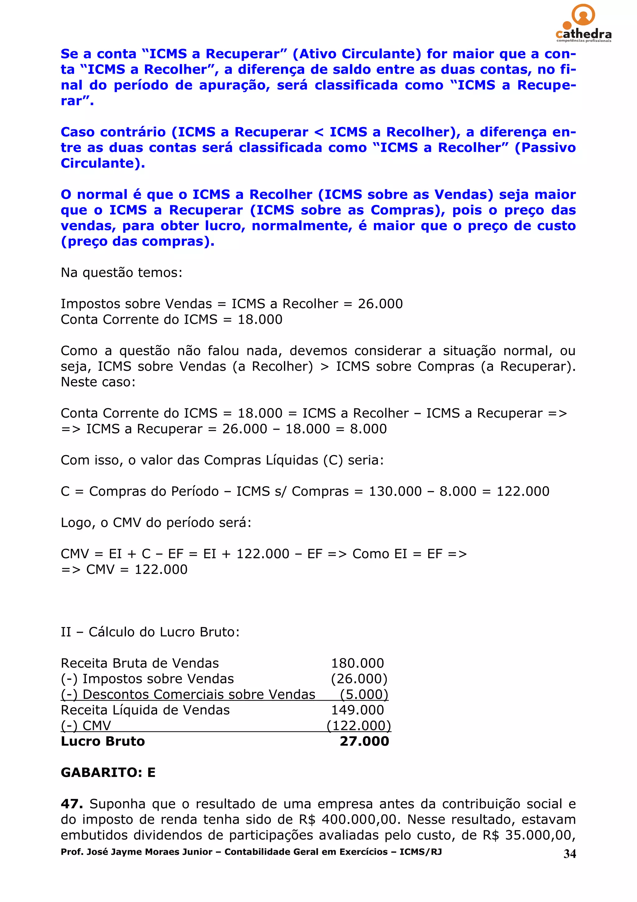 Se a conta “ICMS a Recuperar” (Ativo Circulante) for maior que a con-
ta “ICMS a Recolher”, a diferença de saldo entre as duas contas, no fi-
nal do período de apuração, será classificada como “ICMS a Recupe-
rar”.

Caso contrário (ICMS a Recuperar < ICMS a Recolher), a diferença en-
tre as duas contas será classificada como “ICMS a Recolher” (Passivo
Circulante).

O normal é que o ICMS a Recolher (ICMS sobre as Vendas) seja maior
que o ICMS a Recuperar (ICMS sobre as Compras), pois o preço das
vendas, para obter lucro, normalmente, é maior que o preço de custo
(preço das compras).

Na questão temos:

Impostos sobre Vendas = ICMS a Recolher = 26.000
Conta Corrente do ICMS = 18.000

Como a questão não falou nada, devemos considerar a situação normal, ou
seja, ICMS sobre Vendas (a Recolher) > ICMS sobre Compras (a Recuperar).
Neste caso:

Conta Corrente do ICMS = 18.000 = ICMS a Recolher – ICMS a Recuperar =>
=> ICMS a Recuperar = 26.000 – 18.000 = 8.000

Com isso, o valor das Compras Líquidas (C) seria:

C = Compras do Período – ICMS s/ Compras = 130.000 – 8.000 = 122.000

Logo, o CMV do período será:

CMV = EI + C – EF = EI + 122.000 – EF => Como EI = EF =>
=> CMV = 122.000



II – Cálculo do Lucro Bruto:

Receita Bruta de Vendas                180.000
(-) Impostos sobre Vendas              (26.000)
(-) Descontos Comerciais sobre Vendas   (5.000)
Receita Líquida de Vendas              149.000
(-) CMV                               (122.000)
Lucro Bruto                             27.000

GABARITO: E

47. Suponha que o resultado de uma empresa antes da contribuição social e
do imposto de renda tenha sido de R$ 400.000,00. Nesse resultado, estavam
embutidos dividendos de participações avaliadas pelo custo, de R$ 35.000,00,
Prof. José Jayme Moraes Junior – Contabilidade Geral em Exercícios – ICMS/RJ 34
 