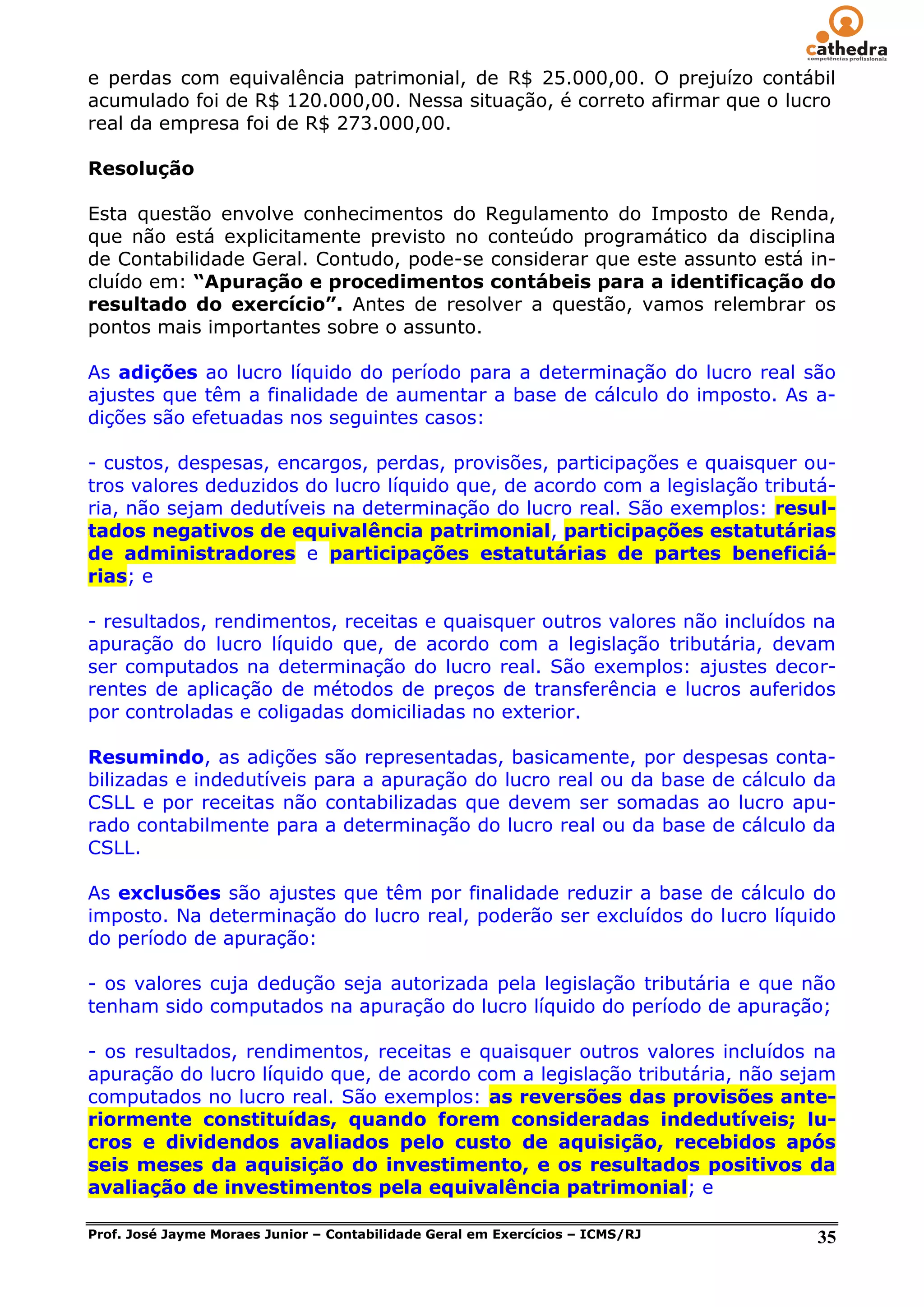 e perdas com equivalência patrimonial, de R$ 25.000,00. O prejuízo contábil
acumulado foi de R$ 120.000,00. Nessa situação, é correto afirmar que o lucro
real da empresa foi de R$ 273.000,00.

Resolução

Esta questão envolve conhecimentos do Regulamento do Imposto de Renda,
que não está explicitamente previsto no conteúdo programático da disciplina
de Contabilidade Geral. Contudo, pode-se considerar que este assunto está in-
cluído em: “Apuração e procedimentos contábeis para a identificação do
resultado do exercício”. Antes de resolver a questão, vamos relembrar os
pontos mais importantes sobre o assunto.

As adições ao lucro líquido do período para a determinação do lucro real são
ajustes que têm a finalidade de aumentar a base de cálculo do imposto. As a-
dições são efetuadas nos seguintes casos:

- custos, despesas, encargos, perdas, provisões, participações e quaisquer ou-
tros valores deduzidos do lucro líquido que, de acordo com a legislação tributá-
ria, não sejam dedutíveis na determinação do lucro real. São exemplos: resul-
tados negativos de equivalência patrimonial, participações estatutárias
de administradores e participações estatutárias de partes beneficiá-
rias; e

- resultados, rendimentos, receitas e quaisquer outros valores não incluídos na
apuração do lucro líquido que, de acordo com a legislação tributária, devam
ser computados na determinação do lucro real. São exemplos: ajustes decor-
rentes de aplicação de métodos de preços de transferência e lucros auferidos
por controladas e coligadas domiciliadas no exterior.

Resumindo, as adições são representadas, basicamente, por despesas conta-
bilizadas e indedutíveis para a apuração do lucro real ou da base de cálculo da
CSLL e por receitas não contabilizadas que devem ser somadas ao lucro apu-
rado contabilmente para a determinação do lucro real ou da base de cálculo da
CSLL.

As exclusões são ajustes que têm por finalidade reduzir a base de cálculo do
imposto. Na determinação do lucro real, poderão ser excluídos do lucro líquido
do período de apuração:

- os valores cuja dedução seja autorizada pela legislação tributária e que não
tenham sido computados na apuração do lucro líquido do período de apuração;

- os resultados, rendimentos, receitas e quaisquer outros valores incluídos na
apuração do lucro líquido que, de acordo com a legislação tributária, não sejam
computados no lucro real. São exemplos: as reversões das provisões ante-
riormente constituídas, quando forem consideradas indedutíveis; lu-
cros e dividendos avaliados pelo custo de aquisição, recebidos após
seis meses da aquisição do investimento, e os resultados positivos da
avaliação de investimentos pela equivalência patrimonial; e

Prof. José Jayme Moraes Junior – Contabilidade Geral em Exercícios – ICMS/RJ   35
 
