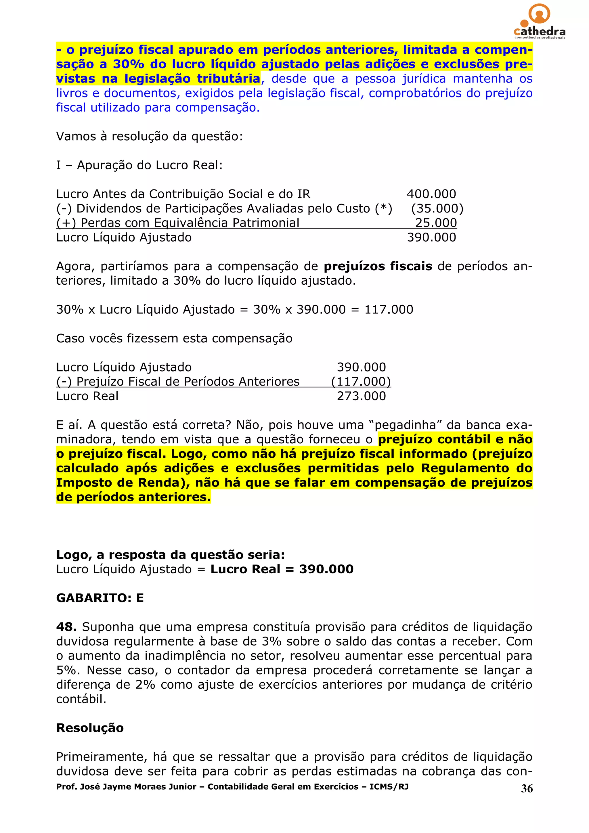 - o prejuízo fiscal apurado em períodos anteriores, limitada a compen-
sação a 30% do lucro líquido ajustado pelas adições e exclusões pre-
vistas na legislação tributária, desde que a pessoa jurídica mantenha os
livros e documentos, exigidos pela legislação fiscal, comprobatórios do prejuízo
fiscal utilizado para compensação.

Vamos à resolução da questão:

I – Apuração do Lucro Real:

Lucro Antes da Contribuição Social e do IR                 400.000
(-) Dividendos de Participações Avaliadas pelo Custo (*)    (35.000)
(+) Perdas com Equivalência Patrimonial                      25.000
Lucro Líquido Ajustado                                     390.000

Agora, partiríamos para a compensação de prejuízos fiscais de períodos an-
teriores, limitado a 30% do lucro líquido ajustado.

30% x Lucro Líquido Ajustado = 30% x 390.000 = 117.000

Caso vocês fizessem esta compensação

Lucro Líquido Ajustado                         390.000
(-) Prejuízo Fiscal de Períodos Anteriores    (117.000)
Lucro Real                                     273.000

E aí. A questão está correta? Não, pois houve uma ―pegadinha‖ da banca exa-
minadora, tendo em vista que a questão forneceu o prejuízo contábil e não
o prejuízo fiscal. Logo, como não há prejuízo fiscal informado (prejuízo
calculado após adições e exclusões permitidas pelo Regulamento do
Imposto de Renda), não há que se falar em compensação de prejuízos
de períodos anteriores.



Logo, a resposta da questão seria:
Lucro Líquido Ajustado = Lucro Real = 390.000

GABARITO: E

48. Suponha que uma empresa constituía provisão para créditos de liquidação
duvidosa regularmente à base de 3% sobre o saldo das contas a receber. Com
o aumento da inadimplência no setor, resolveu aumentar esse percentual para
5%. Nesse caso, o contador da empresa procederá corretamente se lançar a
diferença de 2% como ajuste de exercícios anteriores por mudança de critério
contábil.

Resolução

Primeiramente, há que se ressaltar que a provisão para créditos de liquidação
duvidosa deve ser feita para cobrir as perdas estimadas na cobrança das con-
Prof. José Jayme Moraes Junior – Contabilidade Geral em Exercícios – ICMS/RJ 36
 