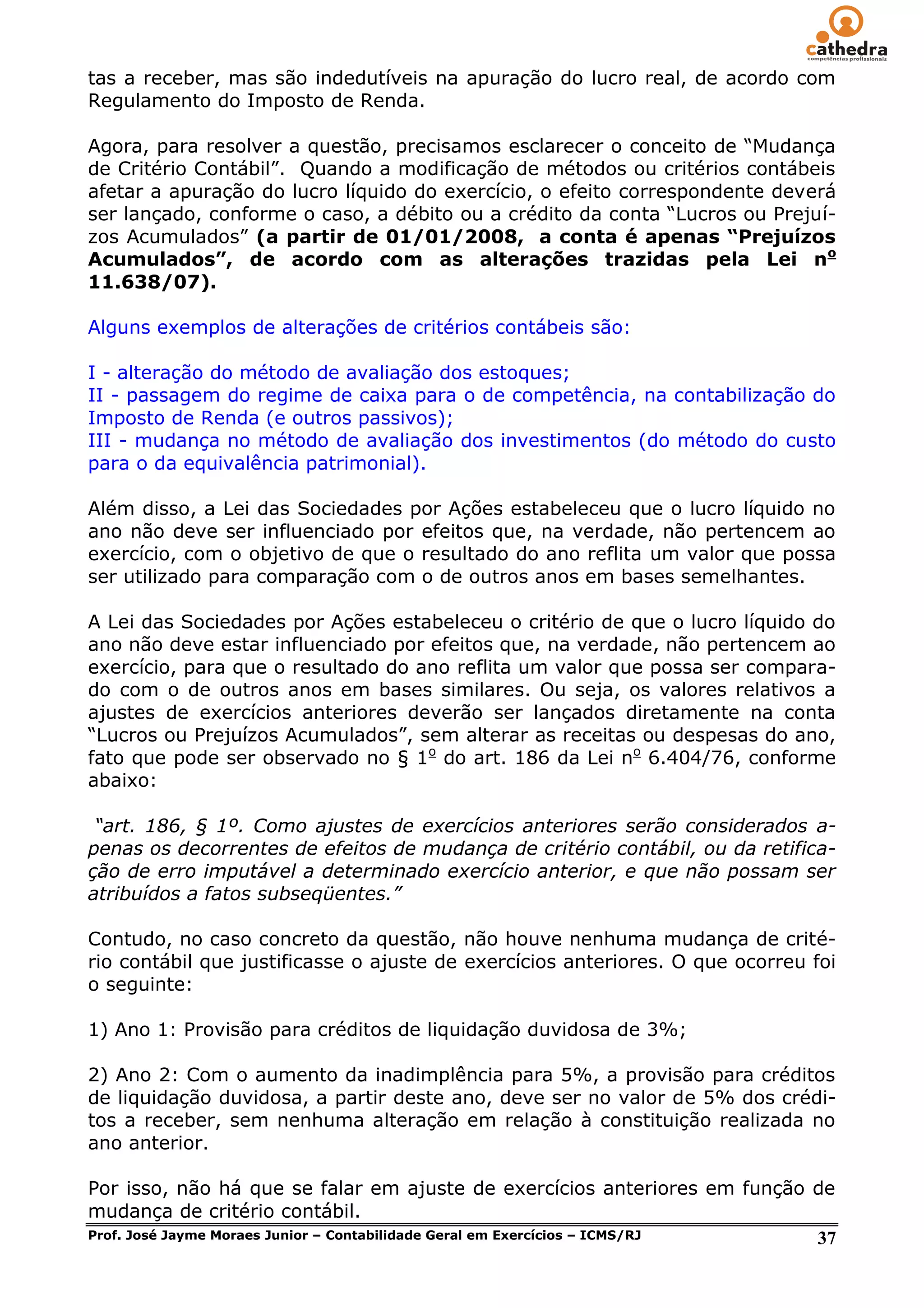 tas a receber, mas são indedutíveis na apuração do lucro real, de acordo com
Regulamento do Imposto de Renda.

Agora, para resolver a questão, precisamos esclarecer o conceito de ―Mudança
de Critério Contábil‖. Quando a modificação de métodos ou critérios contábeis
afetar a apuração do lucro líquido do exercício, o efeito correspondente deverá
ser lançado, conforme o caso, a débito ou a crédito da conta ―Lucros ou Prejuí-
zos Acumulados‖ (a partir de 01/01/2008, a conta é apenas “Prejuízos
Acumulados”, de acordo com as alterações trazidas pela Lei no
11.638/07).

Alguns exemplos de alterações de critérios contábeis são:

I - alteração do método de avaliação dos estoques;
II - passagem do regime de caixa para o de competência, na contabilização do
Imposto de Renda (e outros passivos);
III - mudança no método de avaliação dos investimentos (do método do custo
para o da equivalência patrimonial).

Além disso, a Lei das Sociedades por Ações estabeleceu que o lucro líquido no
ano não deve ser influenciado por efeitos que, na verdade, não pertencem ao
exercício, com o objetivo de que o resultado do ano reflita um valor que possa
ser utilizado para comparação com o de outros anos em bases semelhantes.

A Lei das Sociedades por Ações estabeleceu o critério de que o lucro líquido do
ano não deve estar influenciado por efeitos que, na verdade, não pertencem ao
exercício, para que o resultado do ano reflita um valor que possa ser compara-
do com o de outros anos em bases similares. Ou seja, os valores relativos a
ajustes de exercícios anteriores deverão ser lançados diretamente na conta
―Lucros ou Prejuízos Acumulados‖, sem alterar as receitas ou despesas do ano,
fato que pode ser observado no § 1o do art. 186 da Lei no 6.404/76, conforme
abaixo:

 “art. 186, § 1º. Como ajustes de exercícios anteriores serão considerados a-
penas os decorrentes de efeitos de mudança de critério contábil, ou da retifica-
ção de erro imputável a determinado exercício anterior, e que não possam ser
atribuídos a fatos subseqüentes.”

Contudo, no caso concreto da questão, não houve nenhuma mudança de crité-
rio contábil que justificasse o ajuste de exercícios anteriores. O que ocorreu foi
o seguinte:

1) Ano 1: Provisão para créditos de liquidação duvidosa de 3%;

2) Ano 2: Com o aumento da inadimplência para 5%, a provisão para créditos
de liquidação duvidosa, a partir deste ano, deve ser no valor de 5% dos crédi-
tos a receber, sem nenhuma alteração em relação à constituição realizada no
ano anterior.

Por isso, não há que se falar em ajuste de exercícios anteriores em função de
mudança de critério contábil.
Prof. José Jayme Moraes Junior – Contabilidade Geral em Exercícios – ICMS/RJ 37
 