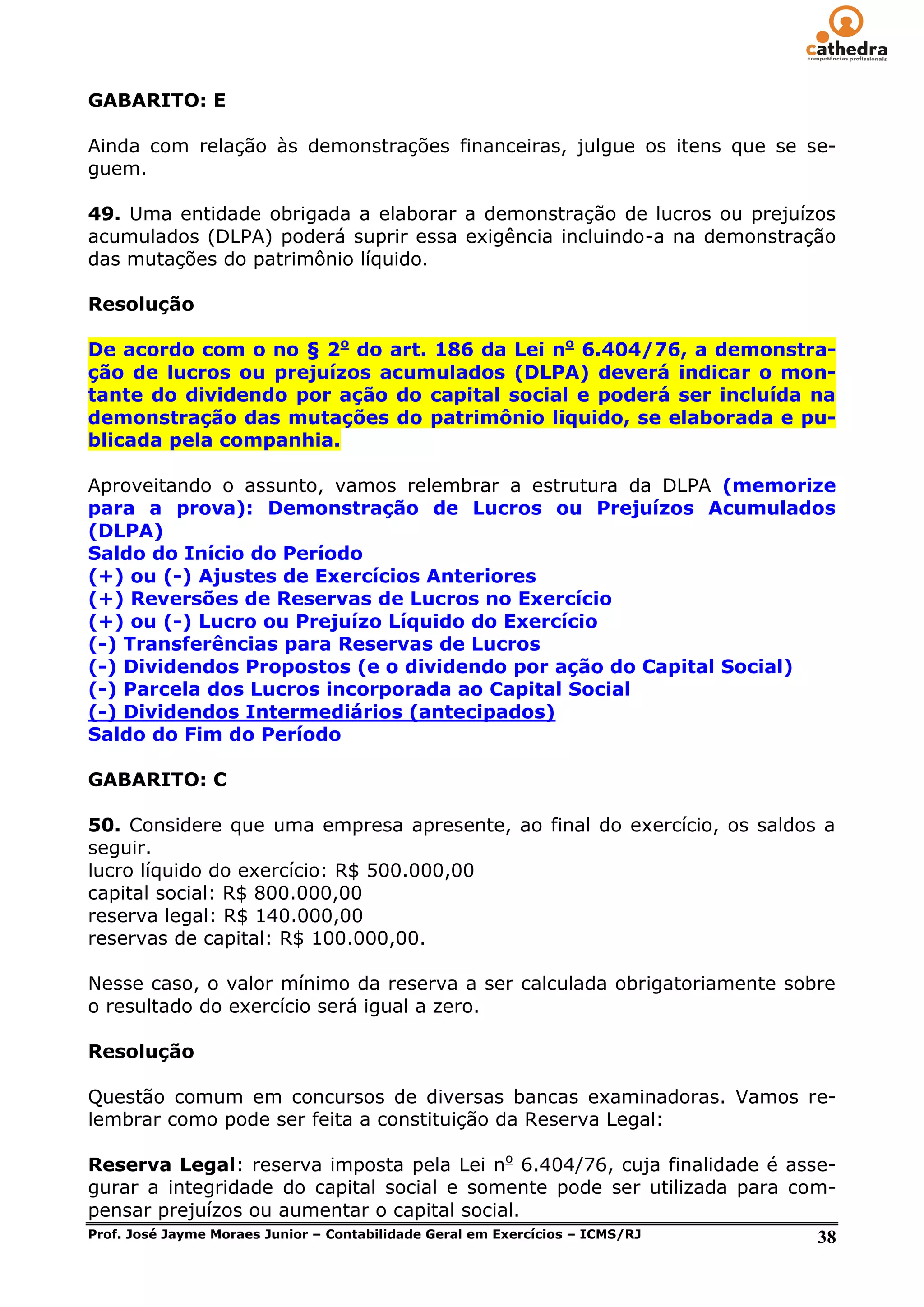GABARITO: E

Ainda com relação às demonstrações financeiras, julgue os itens que se se-
guem.

49. Uma entidade obrigada a elaborar a demonstração de lucros ou prejuízos
acumulados (DLPA) poderá suprir essa exigência incluindo-a na demonstração
das mutações do patrimônio líquido.

Resolução

De acordo com o no § 2o do art. 186 da Lei no 6.404/76, a demonstra-
ção de lucros ou prejuízos acumulados (DLPA) deverá indicar o mon-
tante do dividendo por ação do capital social e poderá ser incluída na
demonstração das mutações do patrimônio liquido, se elaborada e pu-
blicada pela companhia.

Aproveitando o assunto, vamos relembrar a estrutura da DLPA (memorize
para a prova): Demonstração de Lucros ou Prejuízos Acumulados
(DLPA)
Saldo do Início do Período
(+) ou (-) Ajustes de Exercícios Anteriores
(+) Reversões de Reservas de Lucros no Exercício
(+) ou (-) Lucro ou Prejuízo Líquido do Exercício
(-) Transferências para Reservas de Lucros
(-) Dividendos Propostos (e o dividendo por ação do Capital Social)
(-) Parcela dos Lucros incorporada ao Capital Social
(-) Dividendos Intermediários (antecipados)
Saldo do Fim do Período

GABARITO: C

50. Considere que uma empresa apresente, ao final do exercício, os saldos a
seguir.
lucro líquido do exercício: R$ 500.000,00
capital social: R$ 800.000,00
reserva legal: R$ 140.000,00
reservas de capital: R$ 100.000,00.

Nesse caso, o valor mínimo da reserva a ser calculada obrigatoriamente sobre
o resultado do exercício será igual a zero.

Resolução

Questão comum em concursos de diversas bancas examinadoras. Vamos re-
lembrar como pode ser feita a constituição da Reserva Legal:

Reserva Legal: reserva imposta pela Lei no 6.404/76, cuja finalidade é asse-
gurar a integridade do capital social e somente pode ser utilizada para com-
pensar prejuízos ou aumentar o capital social.
Prof. José Jayme Moraes Junior – Contabilidade Geral em Exercícios – ICMS/RJ 38
 