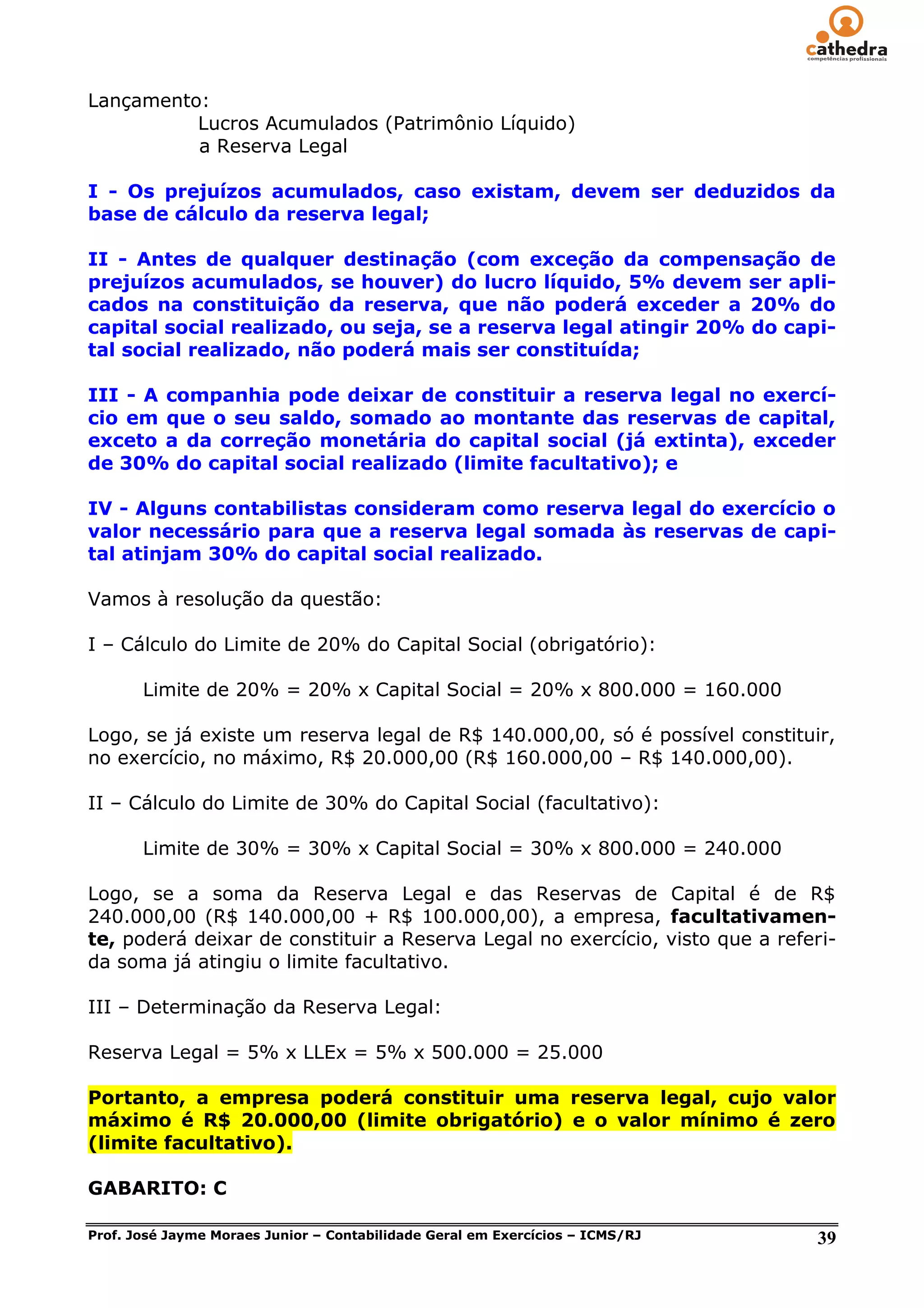 Lançamento:
          Lucros Acumulados (Patrimônio Líquido)
          a Reserva Legal

I - Os prejuízos acumulados, caso existam, devem ser deduzidos da
base de cálculo da reserva legal;

II - Antes de qualquer destinação (com exceção da compensação de
prejuízos acumulados, se houver) do lucro líquido, 5% devem ser apli-
cados na constituição da reserva, que não poderá exceder a 20% do
capital social realizado, ou seja, se a reserva legal atingir 20% do capi-
tal social realizado, não poderá mais ser constituída;

III - A companhia pode deixar de constituir a reserva legal no exercí-
cio em que o seu saldo, somado ao montante das reservas de capital,
exceto a da correção monetária do capital social (já extinta), exceder
de 30% do capital social realizado (limite facultativo); e

IV - Alguns contabilistas consideram como reserva legal do exercício o
valor necessário para que a reserva legal somada às reservas de capi-
tal atinjam 30% do capital social realizado.

Vamos à resolução da questão:

I – Cálculo do Limite de 20% do Capital Social (obrigatório):

       Limite de 20% = 20% x Capital Social = 20% x 800.000 = 160.000

Logo, se já existe um reserva legal de R$ 140.000,00, só é possível constituir,
no exercício, no máximo, R$ 20.000,00 (R$ 160.000,00 – R$ 140.000,00).

II – Cálculo do Limite de 30% do Capital Social (facultativo):

       Limite de 30% = 30% x Capital Social = 30% x 800.000 = 240.000

Logo, se a soma da Reserva Legal e das Reservas de Capital é de R$
240.000,00 (R$ 140.000,00 + R$ 100.000,00), a empresa, facultativamen-
te, poderá deixar de constituir a Reserva Legal no exercício, visto que a referi-
da soma já atingiu o limite facultativo.

III – Determinação da Reserva Legal:

Reserva Legal = 5% x LLEx = 5% x 500.000 = 25.000

Portanto, a empresa poderá constituir uma reserva legal, cujo valor
máximo é R$ 20.000,00 (limite obrigatório) e o valor mínimo é zero
(limite facultativo).

GABARITO: C

Prof. José Jayme Moraes Junior – Contabilidade Geral em Exercícios – ICMS/RJ   39
 