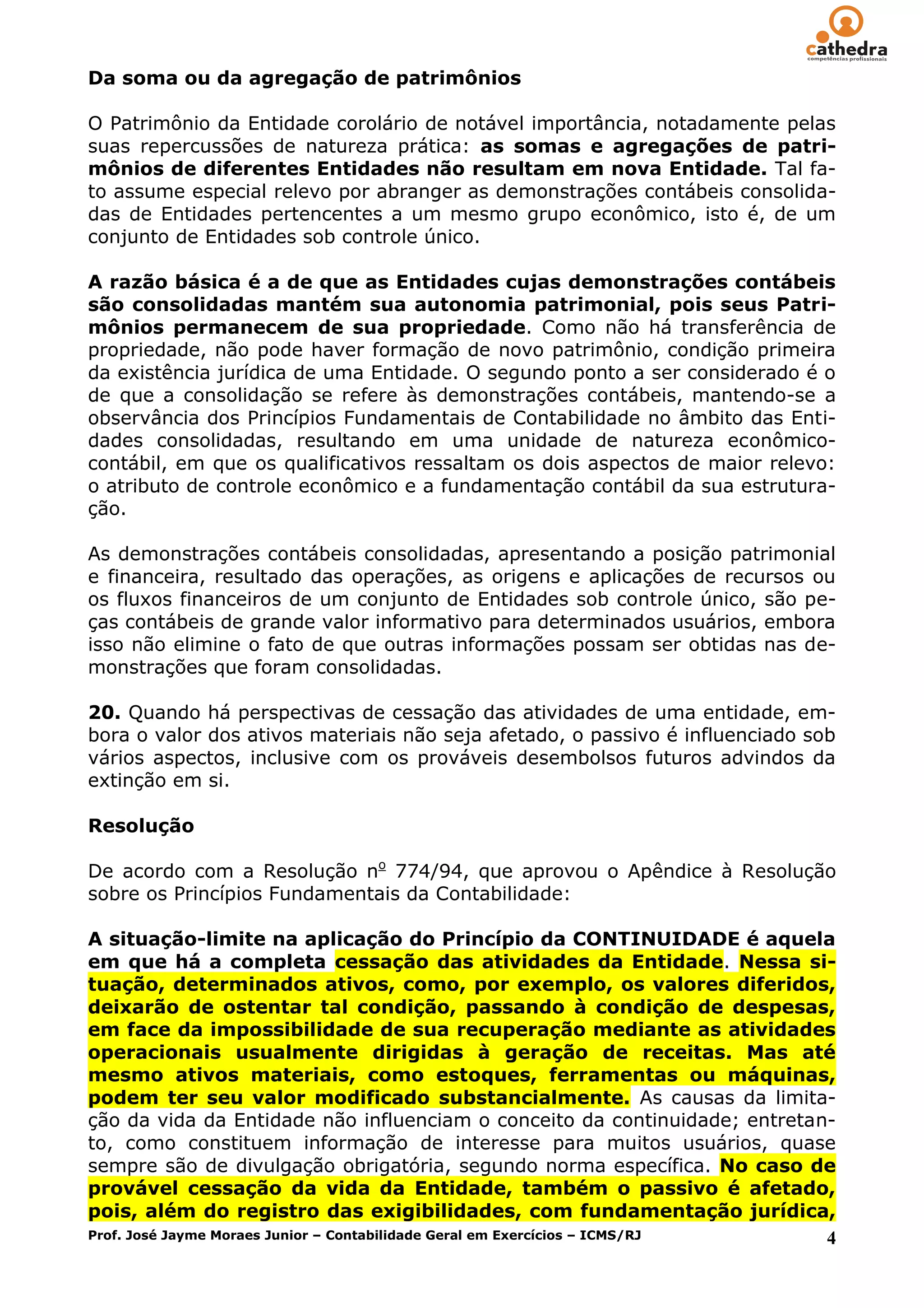 Da soma ou da agregação de patrimônios

O Patrimônio da Entidade corolário de notável importância, notadamente pelas
suas repercussões de natureza prática: as somas e agregações de patri-
mônios de diferentes Entidades não resultam em nova Entidade. Tal fa-
to assume especial relevo por abranger as demonstrações contábeis consolida-
das de Entidades pertencentes a um mesmo grupo econômico, isto é, de um
conjunto de Entidades sob controle único.

A razão básica é a de que as Entidades cujas demonstrações contábeis
são consolidadas mantém sua autonomia patrimonial, pois seus Patri-
mônios permanecem de sua propriedade. Como não há transferência de
propriedade, não pode haver formação de novo patrimônio, condição primeira
da existência jurídica de uma Entidade. O segundo ponto a ser considerado é o
de que a consolidação se refere às demonstrações contábeis, mantendo-se a
observância dos Princípios Fundamentais de Contabilidade no âmbito das Enti-
dades consolidadas, resultando em uma unidade de natureza econômico-
contábil, em que os qualificativos ressaltam os dois aspectos de maior relevo:
o atributo de controle econômico e a fundamentação contábil da sua estrutura-
ção.

As demonstrações contábeis consolidadas, apresentando a posição patrimonial
e financeira, resultado das operações, as origens e aplicações de recursos ou
os fluxos financeiros de um conjunto de Entidades sob controle único, são pe-
ças contábeis de grande valor informativo para determinados usuários, embora
isso não elimine o fato de que outras informações possam ser obtidas nas de-
monstrações que foram consolidadas.

20. Quando há perspectivas de cessação das atividades de uma entidade, em-
bora o valor dos ativos materiais não seja afetado, o passivo é influenciado sob
vários aspectos, inclusive com os prováveis desembolsos futuros advindos da
extinção em si.

Resolução

De acordo com a Resolução no 774/94, que aprovou o Apêndice à Resolução
sobre os Princípios Fundamentais da Contabilidade:

A situação-limite na aplicação do Princípio da CONTINUIDADE é aquela
em que há a completa cessação das atividades da Entidade. Nessa si-
tuação, determinados ativos, como, por exemplo, os valores diferidos,
deixarão de ostentar tal condição, passando à condição de despesas,
em face da impossibilidade de sua recuperação mediante as atividades
operacionais usualmente dirigidas à geração de receitas. Mas até
mesmo ativos materiais, como estoques, ferramentas ou máquinas,
podem ter seu valor modificado substancialmente. As causas da limita-
ção da vida da Entidade não influenciam o conceito da continuidade; entretan-
to, como constituem informação de interesse para muitos usuários, quase
sempre são de divulgação obrigatória, segundo norma específica. No caso de
provável cessação da vida da Entidade, também o passivo é afetado,
pois, além do registro das exigibilidades, com fundamentação jurídica,
Prof. José Jayme Moraes Junior – Contabilidade Geral em Exercícios – ICMS/RJ 4
 