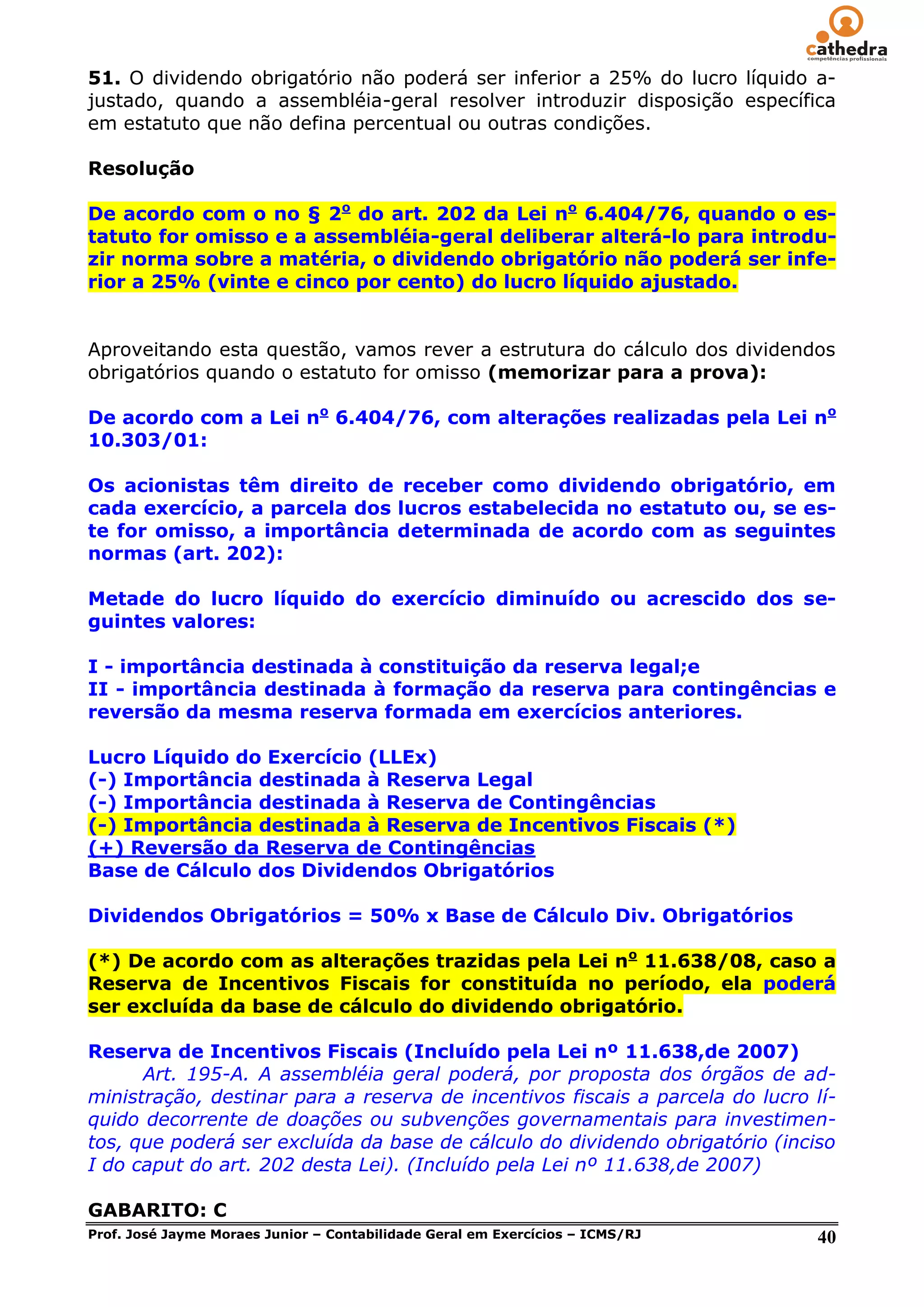 51. O dividendo obrigatório não poderá ser inferior a 25% do lucro líquido a-
justado, quando a assembléia-geral resolver introduzir disposição específica
em estatuto que não defina percentual ou outras condições.

Resolução

De acordo com o no § 2o do art. 202 da Lei no 6.404/76, quando o es-
tatuto for omisso e a assembléia-geral deliberar alterá-lo para introdu-
zir norma sobre a matéria, o dividendo obrigatório não poderá ser infe-
rior a 25% (vinte e cinco por cento) do lucro líquido ajustado.


Aproveitando esta questão, vamos rever a estrutura do cálculo dos dividendos
obrigatórios quando o estatuto for omisso (memorizar para a prova):

De acordo com a Lei no 6.404/76, com alterações realizadas pela Lei no
10.303/01:

Os acionistas têm direito de receber como dividendo obrigatório, em
cada exercício, a parcela dos lucros estabelecida no estatuto ou, se es-
te for omisso, a importância determinada de acordo com as seguintes
normas (art. 202):

Metade do lucro líquido do exercício diminuído ou acrescido dos se-
guintes valores:

I - importância destinada à constituição da reserva legal;e
II - importância destinada à formação da reserva para contingências e
reversão da mesma reserva formada em exercícios anteriores.

Lucro Líquido do Exercício (LLEx)
(-) Importância destinada à Reserva Legal
(-) Importância destinada à Reserva de Contingências
(-) Importância destinada à Reserva de Incentivos Fiscais (*)
(+) Reversão da Reserva de Contingências
Base de Cálculo dos Dividendos Obrigatórios

Dividendos Obrigatórios = 50% x Base de Cálculo Div. Obrigatórios

(*) De acordo com as alterações trazidas pela Lei no 11.638/08, caso a
Reserva de Incentivos Fiscais for constituída no período, ela poderá
ser excluída da base de cálculo do dividendo obrigatório.

Reserva de Incentivos Fiscais (Incluído pela Lei nº 11.638,de 2007)
      Art. 195-A. A assembléia geral poderá, por proposta dos órgãos de ad-
ministração, destinar para a reserva de incentivos fiscais a parcela do lucro lí-
quido decorrente de doações ou subvenções governamentais para investimen-
tos, que poderá ser excluída da base de cálculo do dividendo obrigatório (inciso
I do caput do art. 202 desta Lei). (Incluído pela Lei nº 11.638,de 2007)

GABARITO: C
Prof. José Jayme Moraes Junior – Contabilidade Geral em Exercícios – ICMS/RJ   40
 