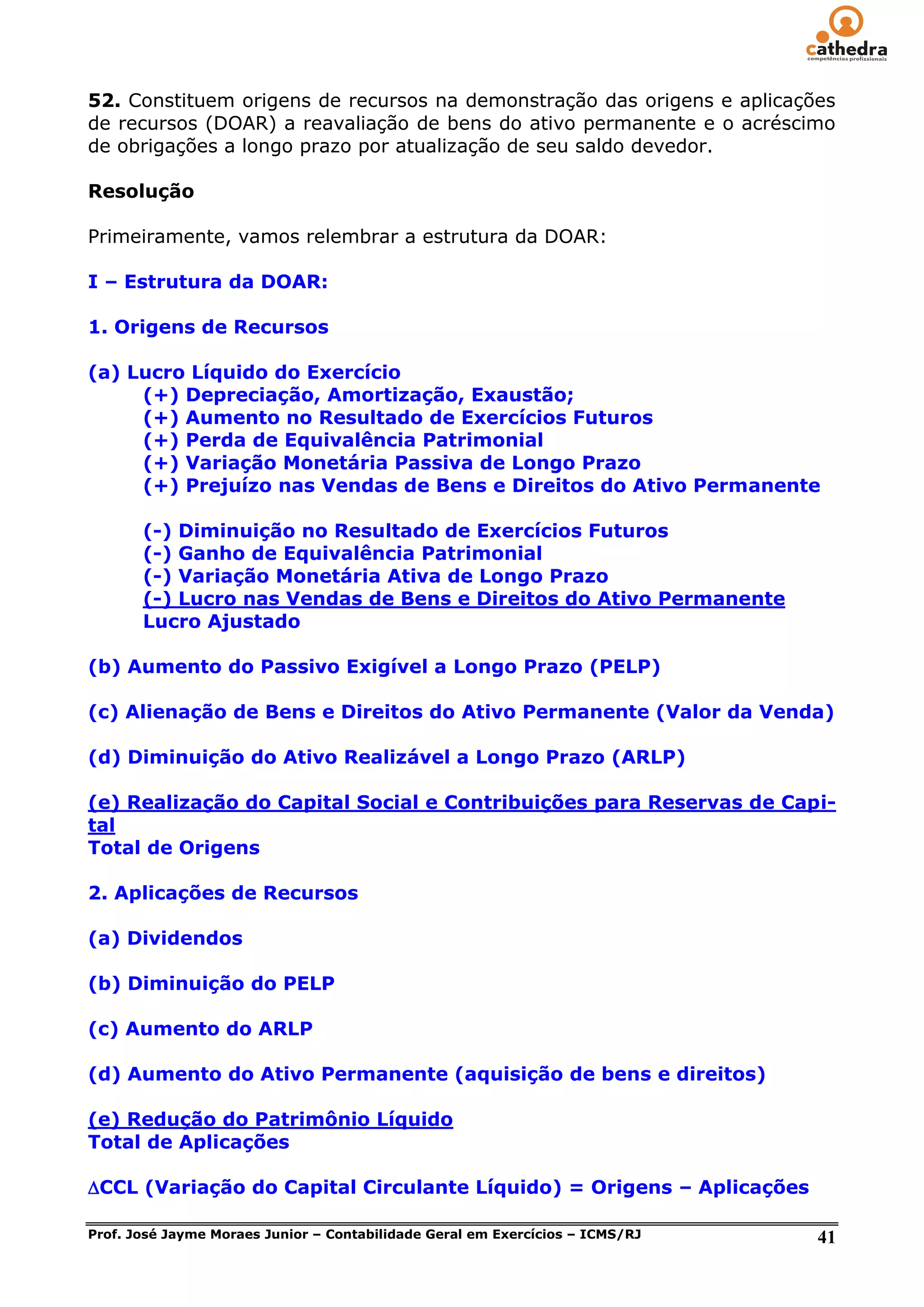 52. Constituem origens de recursos na demonstração das origens e aplicações
de recursos (DOAR) a reavaliação de bens do ativo permanente e o acréscimo
de obrigações a longo prazo por atualização de seu saldo devedor.

Resolução

Primeiramente, vamos relembrar a estrutura da DOAR:

I – Estrutura da DOAR:

1. Origens de Recursos

(a) Lucro Líquido do Exercício
     (+) Depreciação, Amortização, Exaustão;
     (+) Aumento no Resultado de Exercícios Futuros
     (+) Perda de Equivalência Patrimonial
     (+) Variação Monetária Passiva de Longo Prazo
     (+) Prejuízo nas Vendas de Bens e Direitos do Ativo Permanente

       (-) Diminuição no Resultado de Exercícios Futuros
       (-) Ganho de Equivalência Patrimonial
       (-) Variação Monetária Ativa de Longo Prazo
       (-) Lucro nas Vendas de Bens e Direitos do Ativo Permanente
       Lucro Ajustado

(b) Aumento do Passivo Exigível a Longo Prazo (PELP)

(c) Alienação de Bens e Direitos do Ativo Permanente (Valor da Venda)

(d) Diminuição do Ativo Realizável a Longo Prazo (ARLP)

(e) Realização do Capital Social e Contribuições para Reservas de Capi-
tal
Total de Origens

2. Aplicações de Recursos

(a) Dividendos

(b) Diminuição do PELP

(c) Aumento do ARLP

(d) Aumento do Ativo Permanente (aquisição de bens e direitos)

(e) Redução do Patrimônio Líquido
Total de Aplicações

CCL (Variação do Capital Circulante Líquido) = Origens – Aplicações

Prof. José Jayme Moraes Junior – Contabilidade Geral em Exercícios – ICMS/RJ   41
 