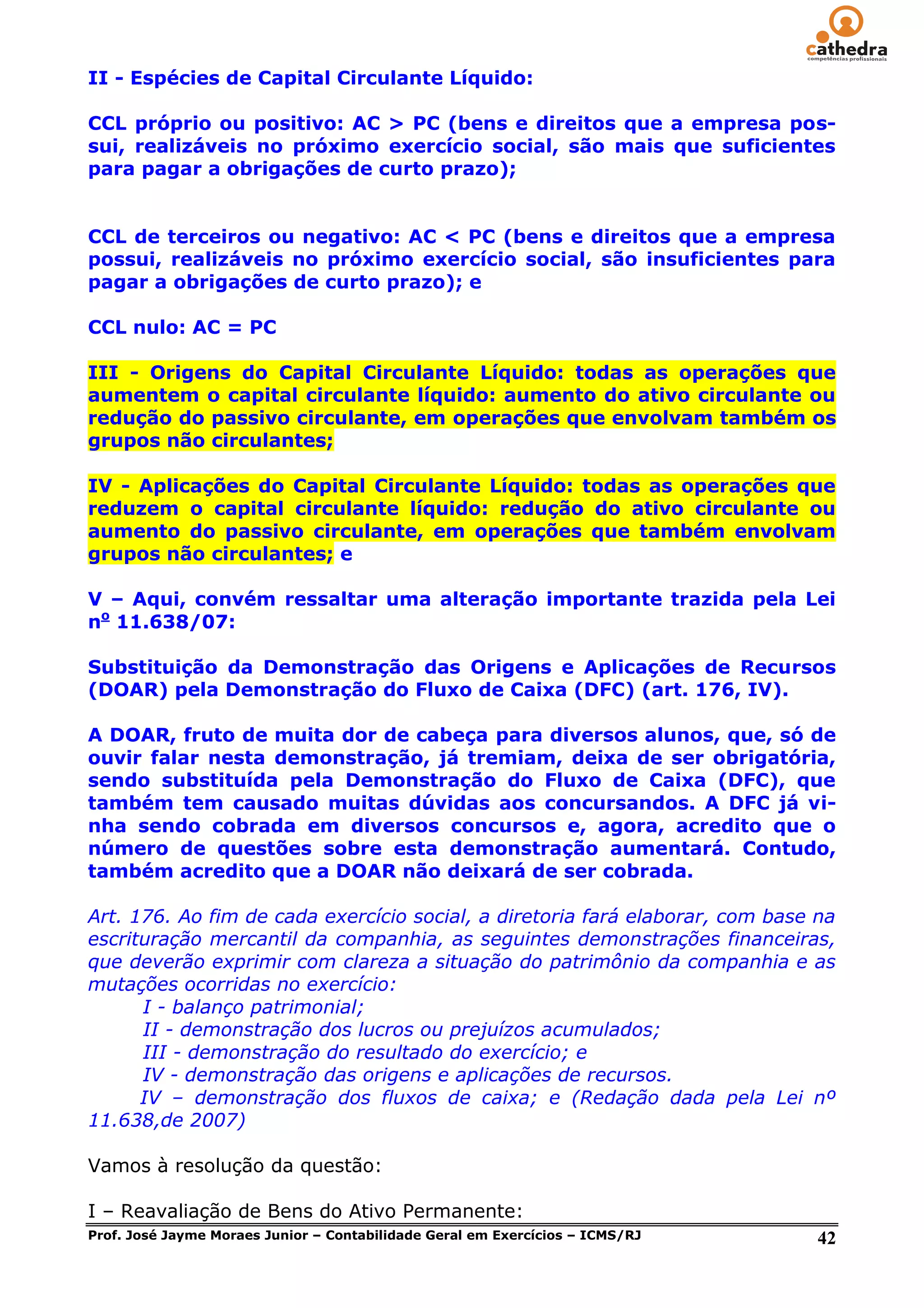 II - Espécies de Capital Circulante Líquido:

CCL próprio ou positivo: AC > PC (bens e direitos que a empresa pos-
sui, realizáveis no próximo exercício social, são mais que suficientes
para pagar a obrigações de curto prazo);


CCL de terceiros ou negativo: AC < PC (bens e direitos que a empresa
possui, realizáveis no próximo exercício social, são insuficientes para
pagar a obrigações de curto prazo); e

CCL nulo: AC = PC

III - Origens do Capital Circulante Líquido: todas as operações que
aumentem o capital circulante líquido: aumento do ativo circulante ou
redução do passivo circulante, em operações que envolvam também os
grupos não circulantes;

IV - Aplicações do Capital Circulante Líquido: todas as operações que
reduzem o capital circulante líquido: redução do ativo circulante ou
aumento do passivo circulante, em operações que também envolvam
grupos não circulantes; e

V – Aqui, convém ressaltar uma alteração importante trazida pela Lei
no 11.638/07:

Substituição da Demonstração das Origens e Aplicações de Recursos
(DOAR) pela Demonstração do Fluxo de Caixa (DFC) (art. 176, IV).

A DOAR, fruto de muita dor de cabeça para diversos alunos, que, só de
ouvir falar nesta demonstração, já tremiam, deixa de ser obrigatória,
sendo substituída pela Demonstração do Fluxo de Caixa (DFC), que
também tem causado muitas dúvidas aos concursandos. A DFC já vi-
nha sendo cobrada em diversos concursos e, agora, acredito que o
número de questões sobre esta demonstração aumentará. Contudo,
também acredito que a DOAR não deixará de ser cobrada.

Art. 176. Ao fim de cada exercício social, a diretoria fará elaborar, com base na
escrituração mercantil da companhia, as seguintes demonstrações financeiras,
que deverão exprimir com clareza a situação do patrimônio da companhia e as
mutações ocorridas no exercício:
      I - balanço patrimonial;
      II - demonstração dos lucros ou prejuízos acumulados;
      III - demonstração do resultado do exercício; e
      IV - demonstração das origens e aplicações de recursos.
      IV – demonstração dos fluxos de caixa; e (Redação dada pela Lei nº
11.638,de 2007)

Vamos à resolução da questão:

I – Reavaliação de Bens do Ativo Permanente:
Prof. José Jayme Moraes Junior – Contabilidade Geral em Exercícios – ICMS/RJ   42
 