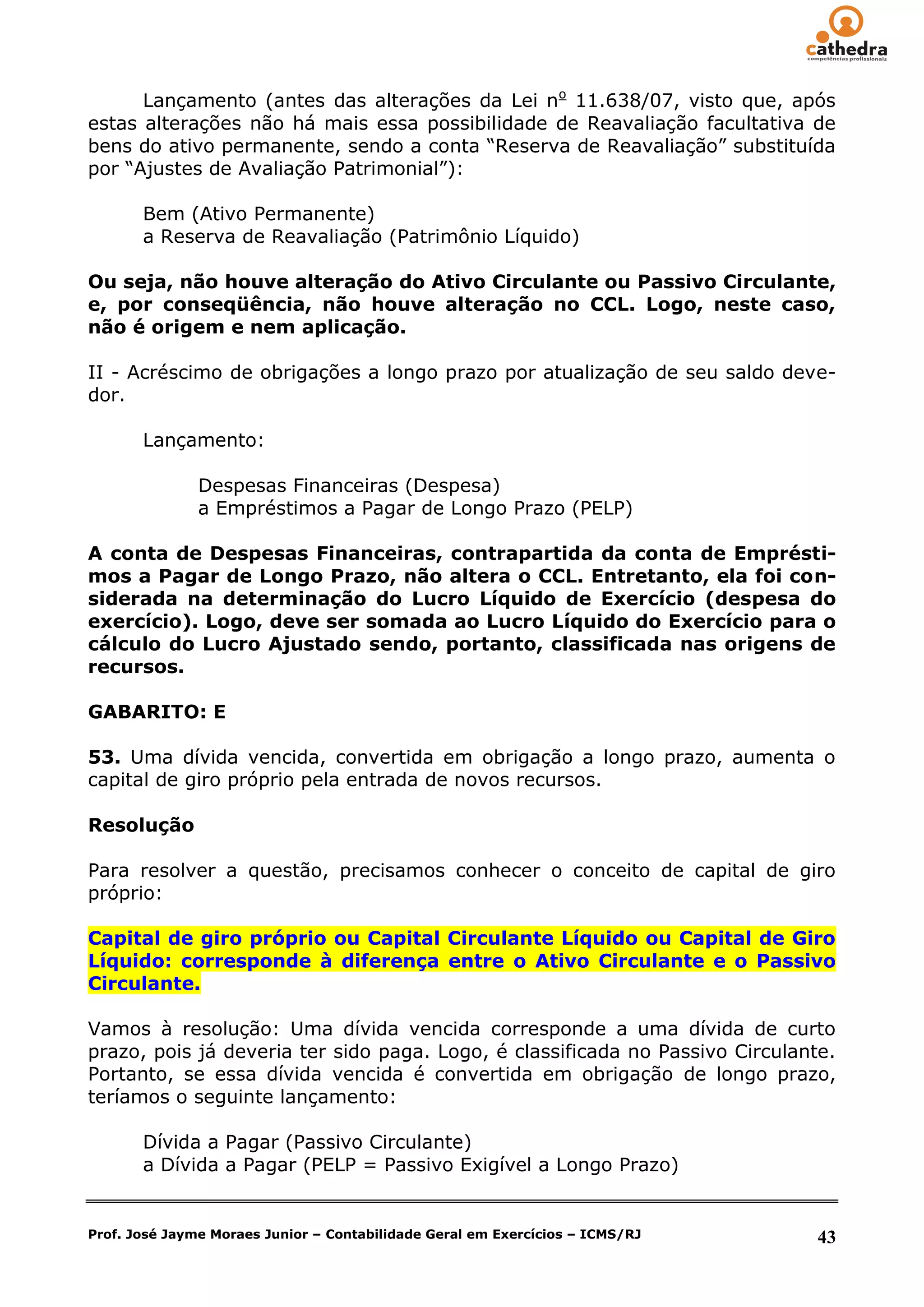 Lançamento (antes das alterações da Lei no 11.638/07, visto que, após
estas alterações não há mais essa possibilidade de Reavaliação facultativa de
bens do ativo permanente, sendo a conta ―Reserva de Reavaliação‖ substituída
por ―Ajustes de Avaliação Patrimonial‖):

       Bem (Ativo Permanente)
       a Reserva de Reavaliação (Patrimônio Líquido)

Ou seja, não houve alteração do Ativo Circulante ou Passivo Circulante,
e, por conseqüência, não houve alteração no CCL. Logo, neste caso,
não é origem e nem aplicação.

II - Acréscimo de obrigações a longo prazo por atualização de seu saldo deve-
dor.

       Lançamento:

               Despesas Financeiras (Despesa)
               a Empréstimos a Pagar de Longo Prazo (PELP)

A conta de Despesas Financeiras, contrapartida da conta de Emprésti-
mos a Pagar de Longo Prazo, não altera o CCL. Entretanto, ela foi con-
siderada na determinação do Lucro Líquido de Exercício (despesa do
exercício). Logo, deve ser somada ao Lucro Líquido do Exercício para o
cálculo do Lucro Ajustado sendo, portanto, classificada nas origens de
recursos.

GABARITO: E

53. Uma dívida vencida, convertida em obrigação a longo prazo, aumenta o
capital de giro próprio pela entrada de novos recursos.

Resolução

Para resolver a questão, precisamos conhecer o conceito de capital de giro
próprio:

Capital de giro próprio ou Capital Circulante Líquido ou Capital de Giro
Líquido: corresponde à diferença entre o Ativo Circulante e o Passivo
Circulante.

Vamos à resolução: Uma dívida vencida corresponde a uma dívida de curto
prazo, pois já deveria ter sido paga. Logo, é classificada no Passivo Circulante.
Portanto, se essa dívida vencida é convertida em obrigação de longo prazo,
teríamos o seguinte lançamento:

       Dívida a Pagar (Passivo Circulante)
       a Dívida a Pagar (PELP = Passivo Exigível a Longo Prazo)


Prof. José Jayme Moraes Junior – Contabilidade Geral em Exercícios – ICMS/RJ   43
 
