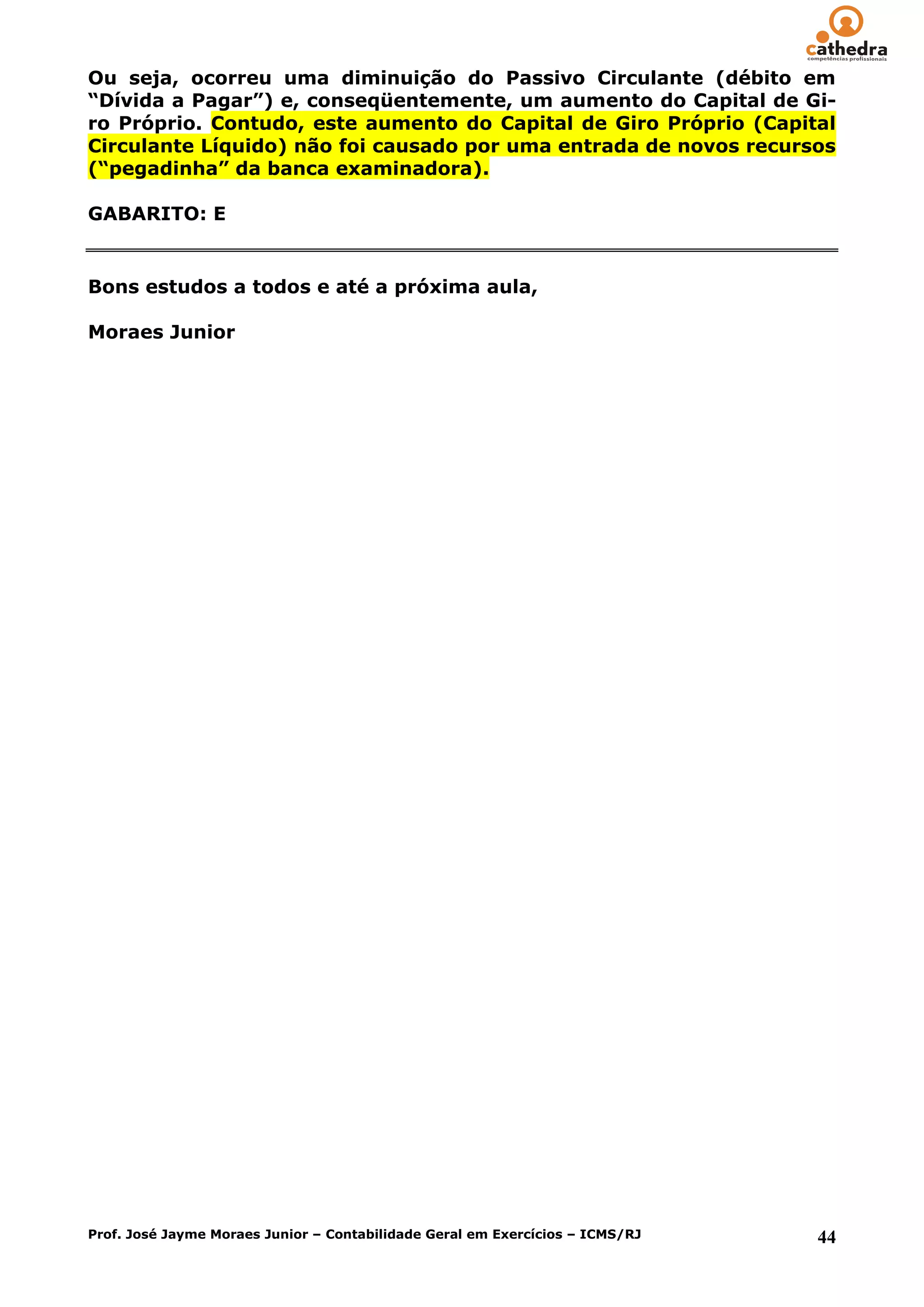 Ou seja, ocorreu uma diminuição do Passivo Circulante (débito em
“Dívida a Pagar”) e, conseqüentemente, um aumento do Capital de Gi-
ro Próprio. Contudo, este aumento do Capital de Giro Próprio (Capital
Circulante Líquido) não foi causado por uma entrada de novos recursos
(“pegadinha” da banca examinadora).

GABARITO: E


Bons estudos a todos e até a próxima aula,

Moraes Junior




Prof. José Jayme Moraes Junior – Contabilidade Geral em Exercícios – ICMS/RJ   44
 