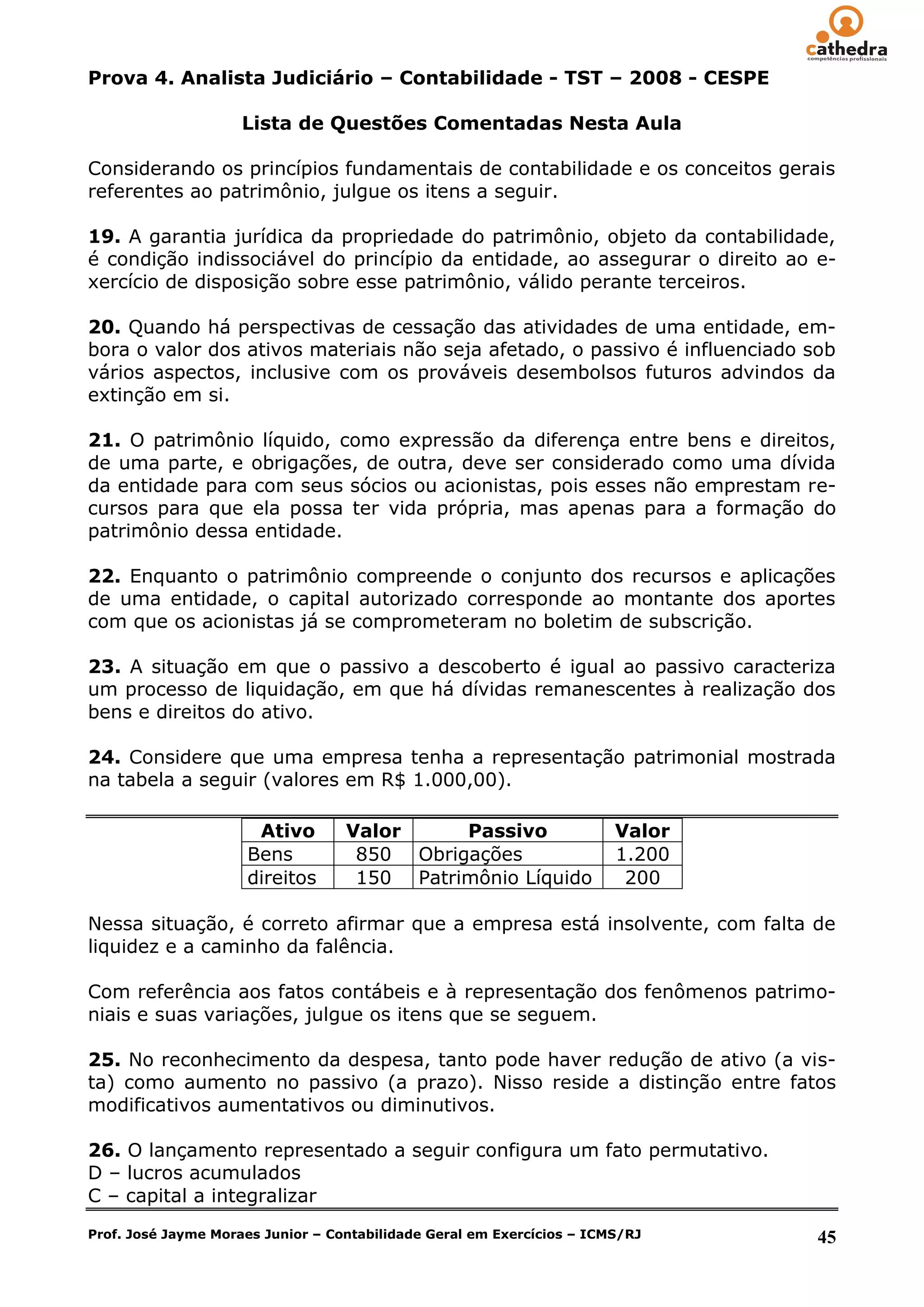 Prova 4. Analista Judiciário – Contabilidade - TST – 2008 - CESPE

                     Lista de Questões Comentadas Nesta Aula

Considerando os princípios fundamentais de contabilidade e os conceitos gerais
referentes ao patrimônio, julgue os itens a seguir.

19. A garantia jurídica da propriedade do patrimônio, objeto da contabilidade,
é condição indissociável do princípio da entidade, ao assegurar o direito ao e-
xercício de disposição sobre esse patrimônio, válido perante terceiros.

20. Quando há perspectivas de cessação das atividades de uma entidade, em-
bora o valor dos ativos materiais não seja afetado, o passivo é influenciado sob
vários aspectos, inclusive com os prováveis desembolsos futuros advindos da
extinção em si.

21. O patrimônio líquido, como expressão da diferença entre bens e direitos,
de uma parte, e obrigações, de outra, deve ser considerado como uma dívida
da entidade para com seus sócios ou acionistas, pois esses não emprestam re-
cursos para que ela possa ter vida própria, mas apenas para a formação do
patrimônio dessa entidade.

22. Enquanto o patrimônio compreende o conjunto dos recursos e aplicações
de uma entidade, o capital autorizado corresponde ao montante dos aportes
com que os acionistas já se comprometeram no boletim de subscrição.

23. A situação em que o passivo a descoberto é igual ao passivo caracteriza
um processo de liquidação, em que há dívidas remanescentes à realização dos
bens e direitos do ativo.

24. Considere que uma empresa tenha a representação patrimonial mostrada
na tabela a seguir (valores em R$ 1.000,00).

                      Ativo        Valor     Passivo                    Valor
                     Bens           850 Obrigações                      1.200
                     direitos       150 Patrimônio Líquido               200

Nessa situação, é correto afirmar que a empresa está insolvente, com falta de
liquidez e a caminho da falência.

Com referência aos fatos contábeis e à representação dos fenômenos patrimo-
niais e suas variações, julgue os itens que se seguem.

25. No reconhecimento da despesa, tanto pode haver redução de ativo (a vis-
ta) como aumento no passivo (a prazo). Nisso reside a distinção entre fatos
modificativos aumentativos ou diminutivos.

26. O lançamento representado a seguir configura um fato permutativo.
D – lucros acumulados
C – capital a integralizar
Prof. José Jayme Moraes Junior – Contabilidade Geral em Exercícios – ICMS/RJ    45
 