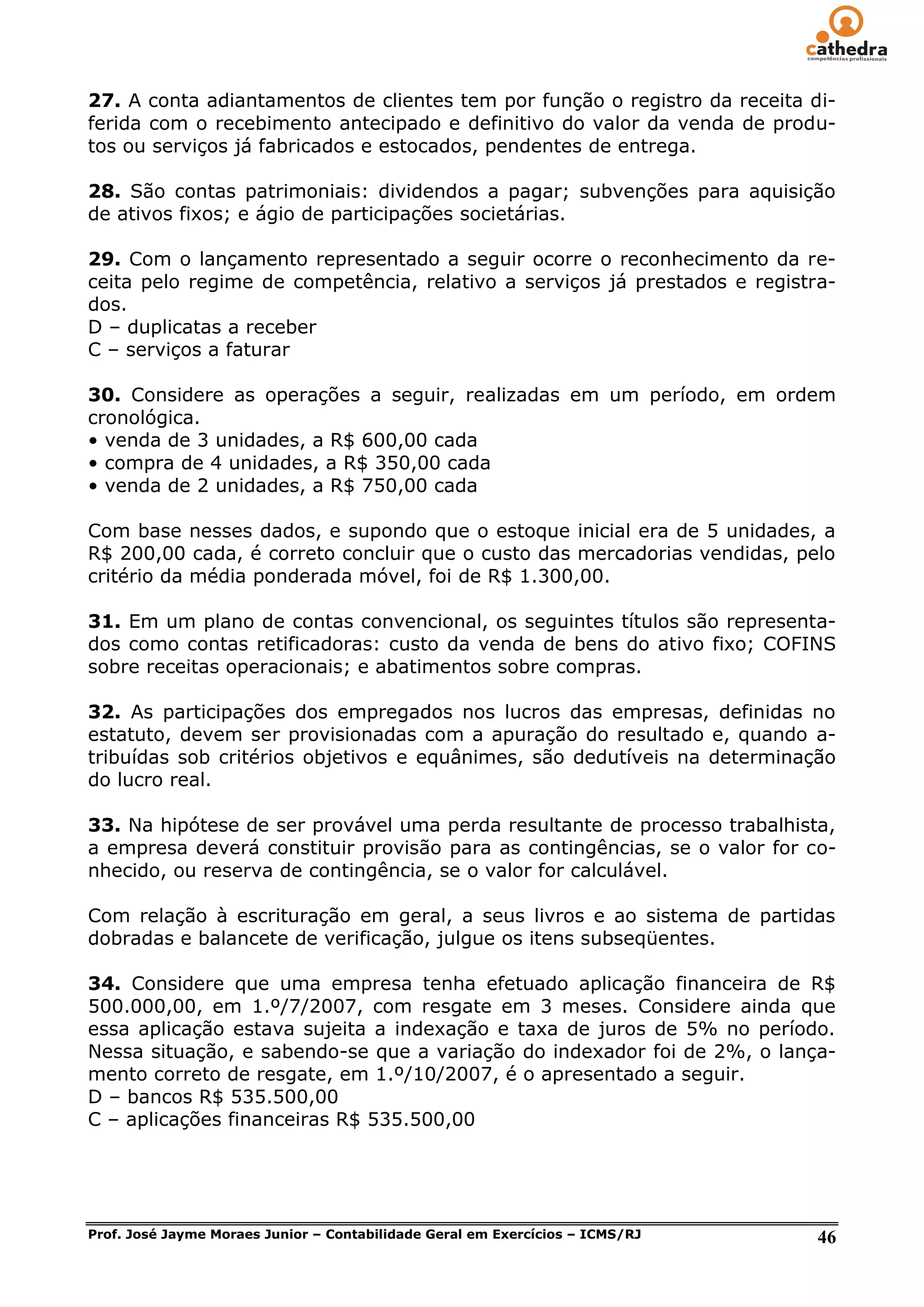 27. A conta adiantamentos de clientes tem por função o registro da receita di-
ferida com o recebimento antecipado e definitivo do valor da venda de produ-
tos ou serviços já fabricados e estocados, pendentes de entrega.

28. São contas patrimoniais: dividendos a pagar; subvenções para aquisição
de ativos fixos; e ágio de participações societárias.

29. Com o lançamento representado a seguir ocorre o reconhecimento da re-
ceita pelo regime de competência, relativo a serviços já prestados e registra-
dos.
D – duplicatas a receber
C – serviços a faturar

30. Considere as operações a seguir, realizadas em um período, em ordem
cronológica.
• venda de 3 unidades, a R$ 600,00 cada
• compra de 4 unidades, a R$ 350,00 cada
• venda de 2 unidades, a R$ 750,00 cada

Com base nesses dados, e supondo que o estoque inicial era de 5 unidades, a
R$ 200,00 cada, é correto concluir que o custo das mercadorias vendidas, pelo
critério da média ponderada móvel, foi de R$ 1.300,00.

31. Em um plano de contas convencional, os seguintes títulos são representa-
dos como contas retificadoras: custo da venda de bens do ativo fixo; COFINS
sobre receitas operacionais; e abatimentos sobre compras.

32. As participações dos empregados nos lucros das empresas, definidas no
estatuto, devem ser provisionadas com a apuração do resultado e, quando a-
tribuídas sob critérios objetivos e equânimes, são dedutíveis na determinação
do lucro real.

33. Na hipótese de ser provável uma perda resultante de processo trabalhista,
a empresa deverá constituir provisão para as contingências, se o valor for co-
nhecido, ou reserva de contingência, se o valor for calculável.

Com relação à escrituração em geral, a seus livros e ao sistema de partidas
dobradas e balancete de verificação, julgue os itens subseqüentes.

34. Considere que uma empresa tenha efetuado aplicação financeira de R$
500.000,00, em 1.º/7/2007, com resgate em 3 meses. Considere ainda que
essa aplicação estava sujeita a indexação e taxa de juros de 5% no período.
Nessa situação, e sabendo-se que a variação do indexador foi de 2%, o lança-
mento correto de resgate, em 1.º/10/2007, é o apresentado a seguir.
D – bancos R$ 535.500,00
C – aplicações financeiras R$ 535.500,00




Prof. José Jayme Moraes Junior – Contabilidade Geral em Exercícios – ICMS/RJ   46
 