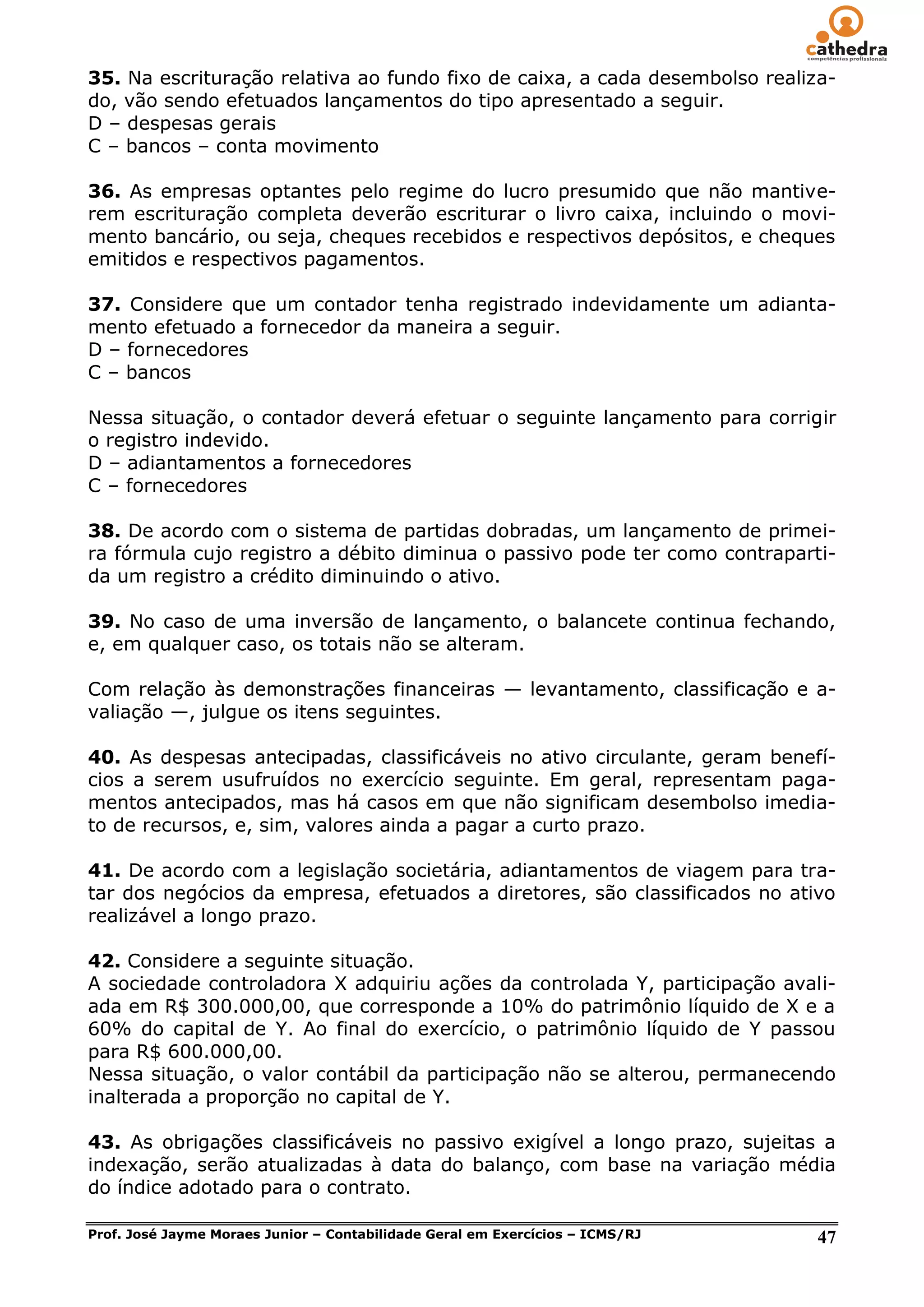 35. Na escrituração relativa ao fundo fixo de caixa, a cada desembolso realiza-
do, vão sendo efetuados lançamentos do tipo apresentado a seguir.
D – despesas gerais
C – bancos – conta movimento

36. As empresas optantes pelo regime do lucro presumido que não mantive-
rem escrituração completa deverão escriturar o livro caixa, incluindo o movi-
mento bancário, ou seja, cheques recebidos e respectivos depósitos, e cheques
emitidos e respectivos pagamentos.

37. Considere que um contador tenha registrado indevidamente um adianta-
mento efetuado a fornecedor da maneira a seguir.
D – fornecedores
C – bancos

Nessa situação, o contador deverá efetuar o seguinte lançamento para corrigir
o registro indevido.
D – adiantamentos a fornecedores
C – fornecedores

38. De acordo com o sistema de partidas dobradas, um lançamento de primei-
ra fórmula cujo registro a débito diminua o passivo pode ter como contraparti-
da um registro a crédito diminuindo o ativo.

39. No caso de uma inversão de lançamento, o balancete continua fechando,
e, em qualquer caso, os totais não se alteram.

Com relação às demonstrações financeiras — levantamento, classificação e a-
valiação —, julgue os itens seguintes.

40. As despesas antecipadas, classificáveis no ativo circulante, geram benefí-
cios a serem usufruídos no exercício seguinte. Em geral, representam paga-
mentos antecipados, mas há casos em que não significam desembolso imedia-
to de recursos, e, sim, valores ainda a pagar a curto prazo.

41. De acordo com a legislação societária, adiantamentos de viagem para tra-
tar dos negócios da empresa, efetuados a diretores, são classificados no ativo
realizável a longo prazo.

42. Considere a seguinte situação.
A sociedade controladora X adquiriu ações da controlada Y, participação avali-
ada em R$ 300.000,00, que corresponde a 10% do patrimônio líquido de X e a
60% do capital de Y. Ao final do exercício, o patrimônio líquido de Y passou
para R$ 600.000,00.
Nessa situação, o valor contábil da participação não se alterou, permanecendo
inalterada a proporção no capital de Y.

43. As obrigações classificáveis no passivo exigível a longo prazo, sujeitas a
indexação, serão atualizadas à data do balanço, com base na variação média
do índice adotado para o contrato.

Prof. José Jayme Moraes Junior – Contabilidade Geral em Exercícios – ICMS/RJ   47
 