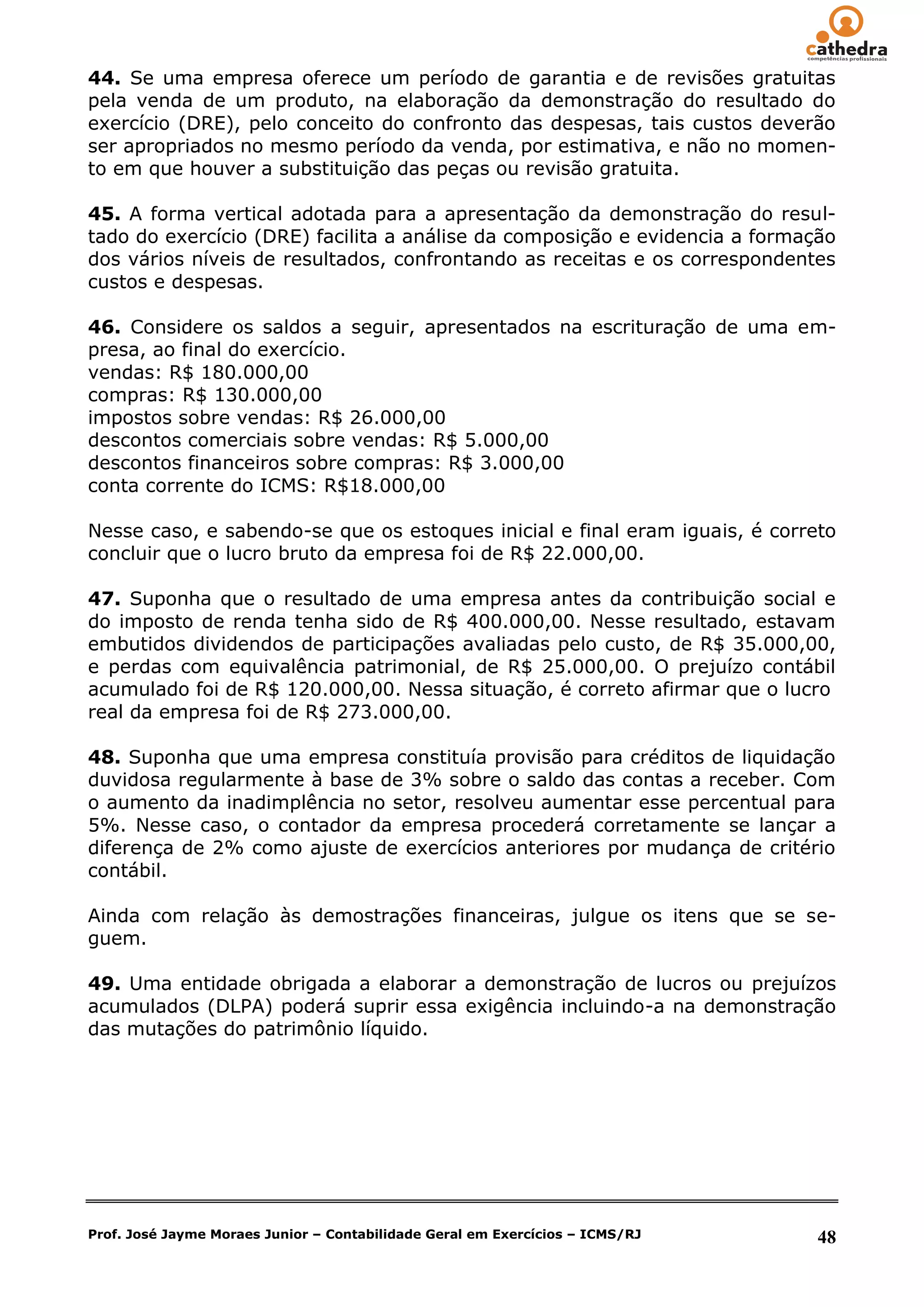 44. Se uma empresa oferece um período de garantia e de revisões gratuitas
pela venda de um produto, na elaboração da demonstração do resultado do
exercício (DRE), pelo conceito do confronto das despesas, tais custos deverão
ser apropriados no mesmo período da venda, por estimativa, e não no momen-
to em que houver a substituição das peças ou revisão gratuita.

45. A forma vertical adotada para a apresentação da demonstração do resul-
tado do exercício (DRE) facilita a análise da composição e evidencia a formação
dos vários níveis de resultados, confrontando as receitas e os correspondentes
custos e despesas.

46. Considere os saldos a seguir, apresentados na escrituração de uma em-
presa, ao final do exercício.
vendas: R$ 180.000,00
compras: R$ 130.000,00
impostos sobre vendas: R$ 26.000,00
descontos comerciais sobre vendas: R$ 5.000,00
descontos financeiros sobre compras: R$ 3.000,00
conta corrente do ICMS: R$18.000,00

Nesse caso, e sabendo-se que os estoques inicial e final eram iguais, é correto
concluir que o lucro bruto da empresa foi de R$ 22.000,00.

47. Suponha que o resultado de uma empresa antes da contribuição social e
do imposto de renda tenha sido de R$ 400.000,00. Nesse resultado, estavam
embutidos dividendos de participações avaliadas pelo custo, de R$ 35.000,00,
e perdas com equivalência patrimonial, de R$ 25.000,00. O prejuízo contábil
acumulado foi de R$ 120.000,00. Nessa situação, é correto afirmar que o lucro
real da empresa foi de R$ 273.000,00.

48. Suponha que uma empresa constituía provisão para créditos de liquidação
duvidosa regularmente à base de 3% sobre o saldo das contas a receber. Com
o aumento da inadimplência no setor, resolveu aumentar esse percentual para
5%. Nesse caso, o contador da empresa procederá corretamente se lançar a
diferença de 2% como ajuste de exercícios anteriores por mudança de critério
contábil.

Ainda com relação às demostrações financeiras, julgue os itens que se se-
guem.

49. Uma entidade obrigada a elaborar a demonstração de lucros ou prejuízos
acumulados (DLPA) poderá suprir essa exigência incluindo-a na demonstração
das mutações do patrimônio líquido.




Prof. José Jayme Moraes Junior – Contabilidade Geral em Exercícios – ICMS/RJ   48
 