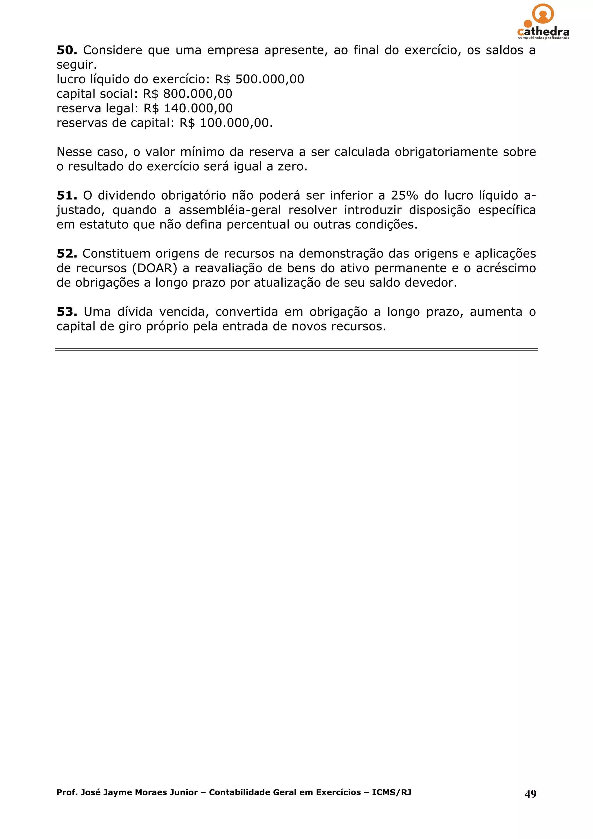 50. Considere que uma empresa apresente, ao final do exercício, os saldos a
seguir.
lucro líquido do exercício: R$ 500.000,00
capital social: R$ 800.000,00
reserva legal: R$ 140.000,00
reservas de capital: R$ 100.000,00.

Nesse caso, o valor mínimo da reserva a ser calculada obrigatoriamente sobre
o resultado do exercício será igual a zero.

51. O dividendo obrigatório não poderá ser inferior a 25% do lucro líquido a-
justado, quando a assembléia-geral resolver introduzir disposição específica
em estatuto que não defina percentual ou outras condições.

52. Constituem origens de recursos na demonstração das origens e aplicações
de recursos (DOAR) a reavaliação de bens do ativo permanente e o acréscimo
de obrigações a longo prazo por atualização de seu saldo devedor.

53. Uma dívida vencida, convertida em obrigação a longo prazo, aumenta o
capital de giro próprio pela entrada de novos recursos.




Prof. José Jayme Moraes Junior – Contabilidade Geral em Exercícios – ICMS/RJ   49
 