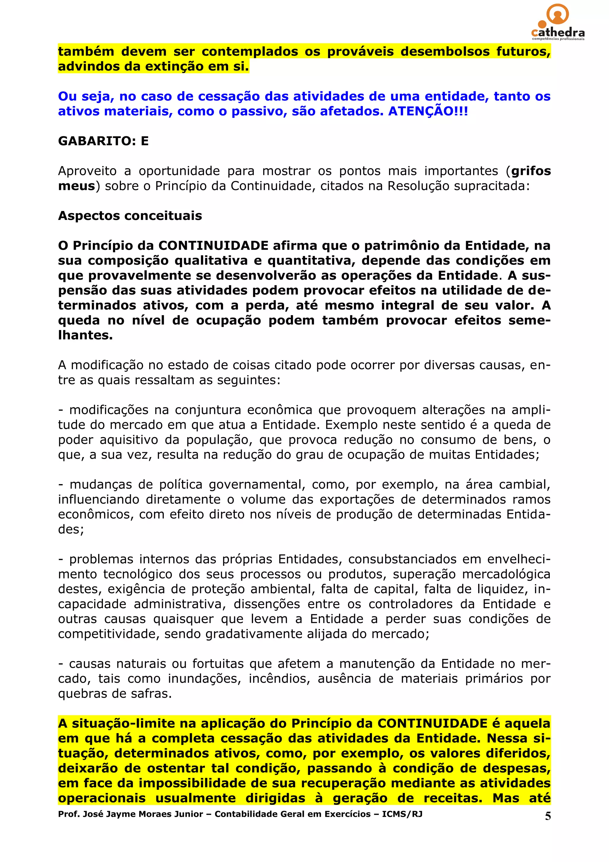 também devem ser contemplados os prováveis desembolsos futuros,
advindos da extinção em si.

Ou seja, no caso de cessação das atividades de uma entidade, tanto os
ativos materiais, como o passivo, são afetados. ATENÇÃO!!!

GABARITO: E

Aproveito a oportunidade para mostrar os pontos mais importantes (grifos
meus) sobre o Princípio da Continuidade, citados na Resolução supracitada:

Aspectos conceituais

O Princípio da CONTINUIDADE afirma que o patrimônio da Entidade, na
sua composição qualitativa e quantitativa, depende das condições em
que provavelmente se desenvolverão as operações da Entidade. A sus-
pensão das suas atividades podem provocar efeitos na utilidade de de-
terminados ativos, com a perda, até mesmo integral de seu valor. A
queda no nível de ocupação podem também provocar efeitos seme-
lhantes.

A modificação no estado de coisas citado pode ocorrer por diversas causas, en-
tre as quais ressaltam as seguintes:

- modificações na conjuntura econômica que provoquem alterações na ampli-
tude do mercado em que atua a Entidade. Exemplo neste sentido é a queda de
poder aquisitivo da população, que provoca redução no consumo de bens, o
que, a sua vez, resulta na redução do grau de ocupação de muitas Entidades;

- mudanças de política governamental, como, por exemplo, na área cambial,
influenciando diretamente o volume das exportações de determinados ramos
econômicos, com efeito direto nos níveis de produção de determinadas Entida-
des;

- problemas internos das próprias Entidades, consubstanciados em envelheci-
mento tecnológico dos seus processos ou produtos, superação mercadológica
destes, exigência de proteção ambiental, falta de capital, falta de liquidez, in-
capacidade administrativa, dissenções entre os controladores da Entidade e
outras causas quaisquer que levem a Entidade a perder suas condições de
competitividade, sendo gradativamente alijada do mercado;

- causas naturais ou fortuitas que afetem a manutenção da Entidade no mer-
cado, tais como inundações, incêndios, ausência de materiais primários por
quebras de safras.

A situação-limite na aplicação do Princípio da CONTINUIDADE é aquela
em que há a completa cessação das atividades da Entidade. Nessa si-
tuação, determinados ativos, como, por exemplo, os valores diferidos,
deixarão de ostentar tal condição, passando à condição de despesas,
em face da impossibilidade de sua recuperação mediante as atividades
operacionais usualmente dirigidas à geração de receitas. Mas até
Prof. José Jayme Moraes Junior – Contabilidade Geral em Exercícios – ICMS/RJ 5
 