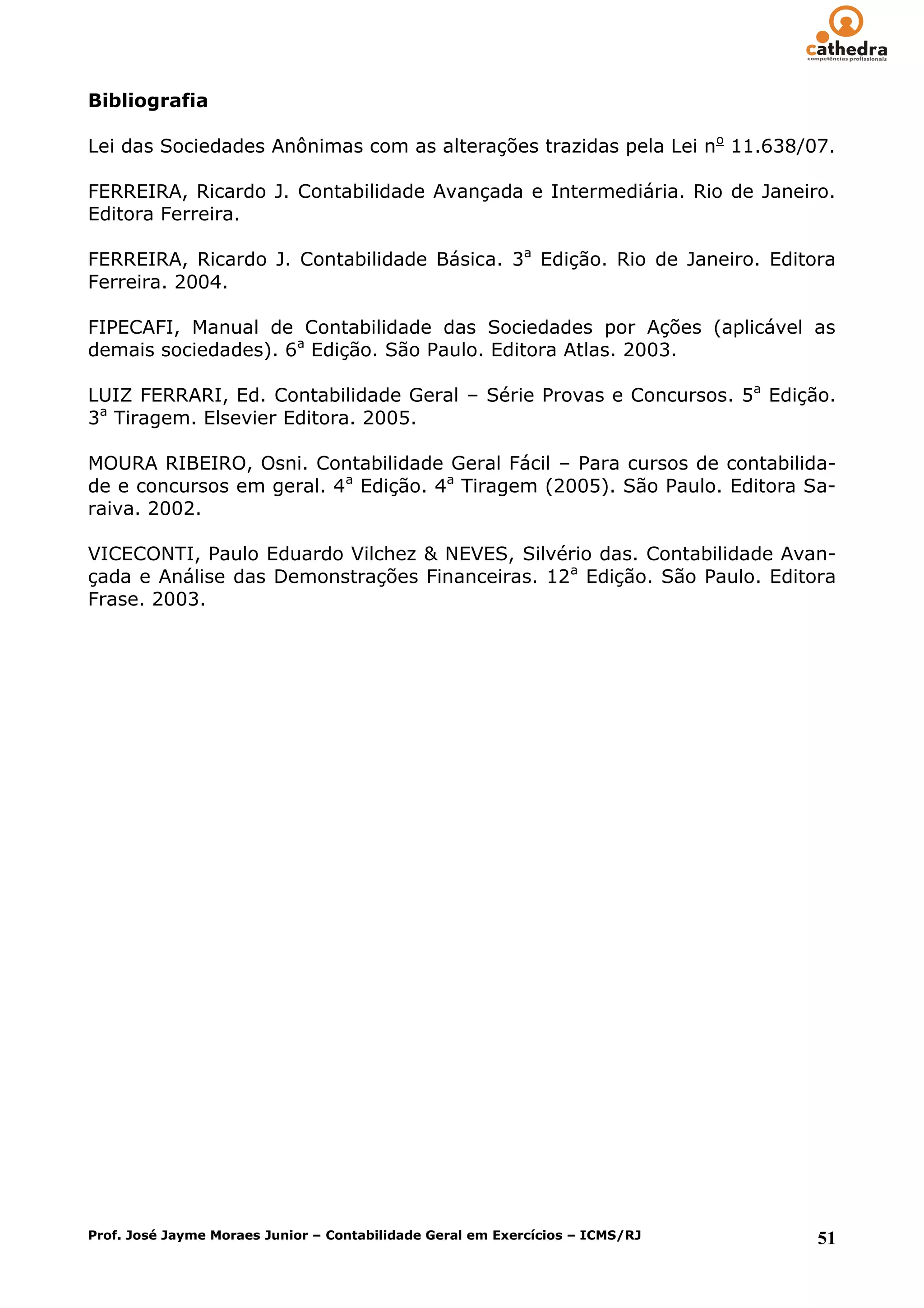 Bibliografia

Lei das Sociedades Anônimas com as alterações trazidas pela Lei no 11.638/07.

FERREIRA, Ricardo J. Contabilidade Avançada e Intermediária. Rio de Janeiro.
Editora Ferreira.

FERREIRA, Ricardo J. Contabilidade Básica. 3a Edição. Rio de Janeiro. Editora
Ferreira. 2004.

FIPECAFI, Manual de Contabilidade das Sociedades por Ações (aplicável as
demais sociedades). 6a Edição. São Paulo. Editora Atlas. 2003.

LUIZ FERRARI, Ed. Contabilidade Geral – Série Provas e Concursos. 5a Edição.
3a Tiragem. Elsevier Editora. 2005.

MOURA RIBEIRO, Osni. Contabilidade Geral Fácil – Para cursos de contabilida-
de e concursos em geral. 4a Edição. 4a Tiragem (2005). São Paulo. Editora Sa-
raiva. 2002.

VICECONTI, Paulo Eduardo Vilchez & NEVES, Silvério das. Contabilidade Avan-
çada e Análise das Demonstrações Financeiras. 12a Edição. São Paulo. Editora
Frase. 2003.




Prof. José Jayme Moraes Junior – Contabilidade Geral em Exercícios – ICMS/RJ   51
 