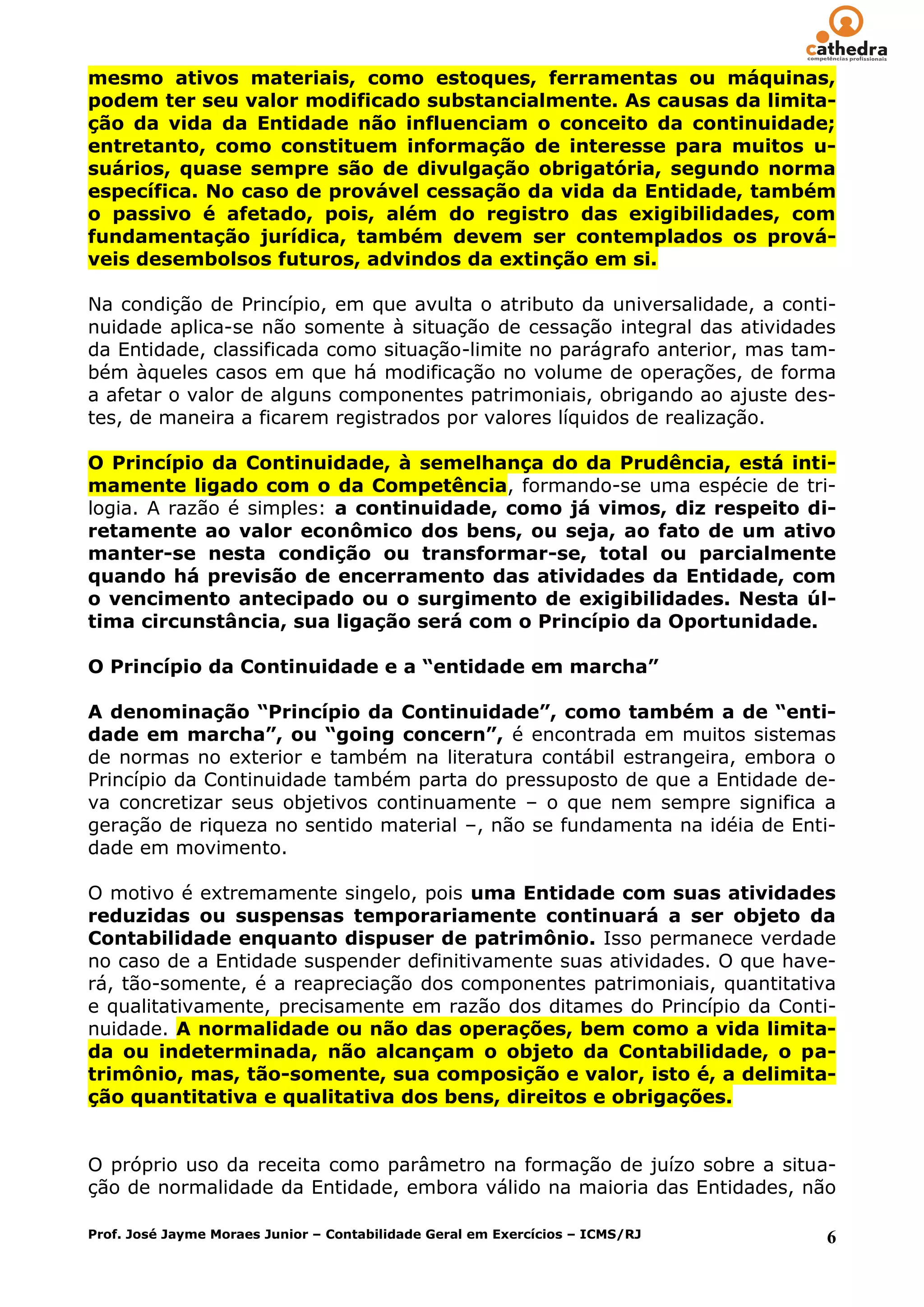 mesmo ativos materiais, como estoques, ferramentas ou máquinas,
podem ter seu valor modificado substancialmente. As causas da limita-
ção da vida da Entidade não influenciam o conceito da continuidade;
entretanto, como constituem informação de interesse para muitos u-
suários, quase sempre são de divulgação obrigatória, segundo norma
específica. No caso de provável cessação da vida da Entidade, também
o passivo é afetado, pois, além do registro das exigibilidades, com
fundamentação jurídica, também devem ser contemplados os prová-
veis desembolsos futuros, advindos da extinção em si.

Na condição de Princípio, em que avulta o atributo da universalidade, a conti-
nuidade aplica-se não somente à situação de cessação integral das atividades
da Entidade, classificada como situação-limite no parágrafo anterior, mas tam-
bém àqueles casos em que há modificação no volume de operações, de forma
a afetar o valor de alguns componentes patrimoniais, obrigando ao ajuste des-
tes, de maneira a ficarem registrados por valores líquidos de realização.

O Princípio da Continuidade, à semelhança do da Prudência, está inti-
mamente ligado com o da Competência, formando-se uma espécie de tri-
logia. A razão é simples: a continuidade, como já vimos, diz respeito di-
retamente ao valor econômico dos bens, ou seja, ao fato de um ativo
manter-se nesta condição ou transformar-se, total ou parcialmente
quando há previsão de encerramento das atividades da Entidade, com
o vencimento antecipado ou o surgimento de exigibilidades. Nesta úl-
tima circunstância, sua ligação será com o Princípio da Oportunidade.

O Princípio da Continuidade e a “entidade em marcha”

A denominação “Princípio da Continuidade”, como também a de “enti-
dade em marcha”, ou “going concern”, é encontrada em muitos sistemas
de normas no exterior e também na literatura contábil estrangeira, embora o
Princípio da Continuidade também parta do pressuposto de que a Entidade de-
va concretizar seus objetivos continuamente – o que nem sempre significa a
geração de riqueza no sentido material –, não se fundamenta na idéia de Enti-
dade em movimento.

O motivo é extremamente singelo, pois uma Entidade com suas atividades
reduzidas ou suspensas temporariamente continuará a ser objeto da
Contabilidade enquanto dispuser de patrimônio. Isso permanece verdade
no caso de a Entidade suspender definitivamente suas atividades. O que have-
rá, tão-somente, é a reapreciação dos componentes patrimoniais, quantitativa
e qualitativamente, precisamente em razão dos ditames do Princípio da Conti-
nuidade. A normalidade ou não das operações, bem como a vida limita-
da ou indeterminada, não alcançam o objeto da Contabilidade, o pa-
trimônio, mas, tão-somente, sua composição e valor, isto é, a delimita-
ção quantitativa e qualitativa dos bens, direitos e obrigações.


O próprio uso da receita como parâmetro na formação de juízo sobre a situa-
ção de normalidade da Entidade, embora válido na maioria das Entidades, não

Prof. José Jayme Moraes Junior – Contabilidade Geral em Exercícios – ICMS/RJ   6
 