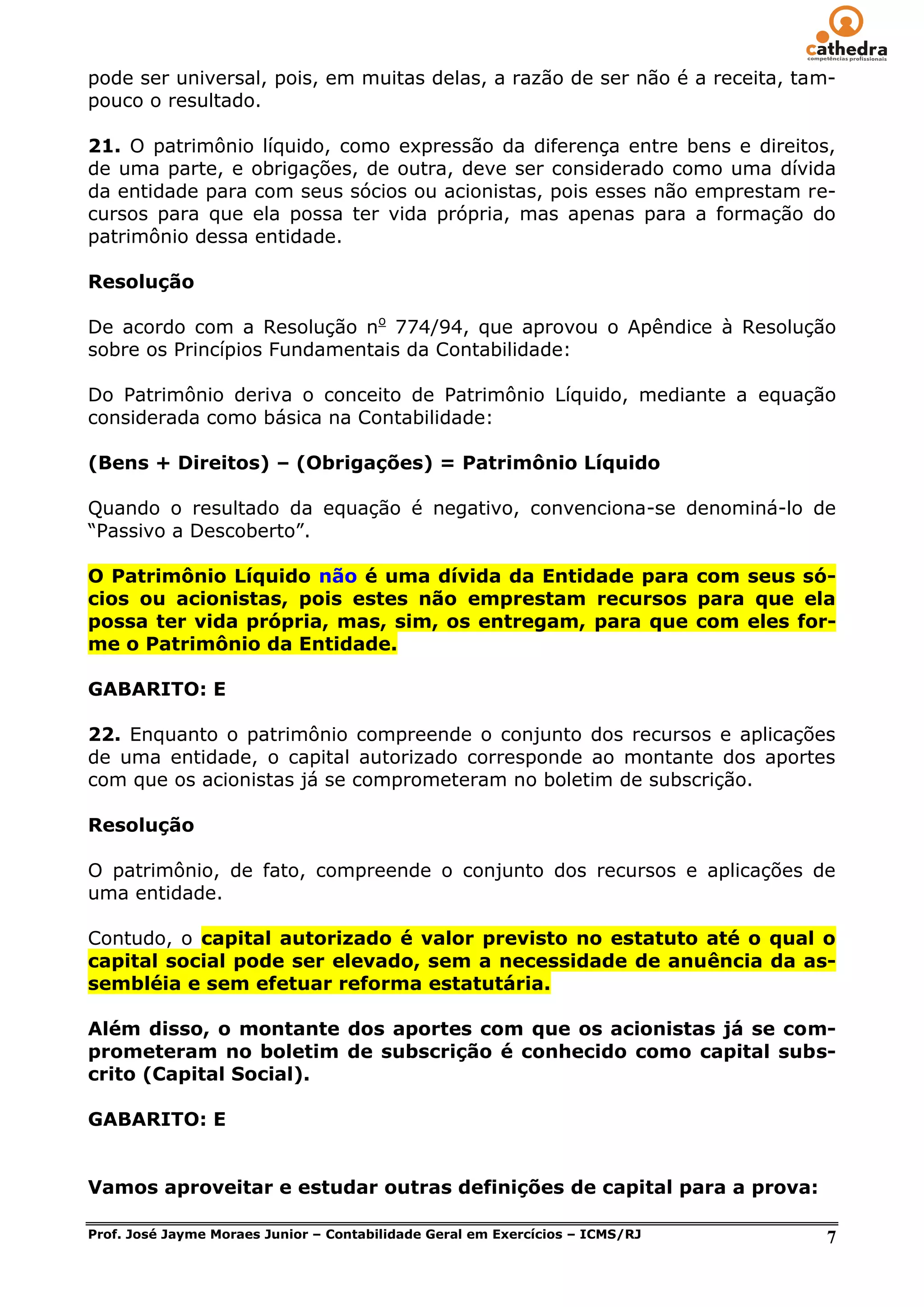 pode ser universal, pois, em muitas delas, a razão de ser não é a receita, tam-
pouco o resultado.

21. O patrimônio líquido, como expressão da diferença entre bens e direitos,
de uma parte, e obrigações, de outra, deve ser considerado como uma dívida
da entidade para com seus sócios ou acionistas, pois esses não emprestam re-
cursos para que ela possa ter vida própria, mas apenas para a formação do
patrimônio dessa entidade.

Resolução

De acordo com a Resolução no 774/94, que aprovou o Apêndice à Resolução
sobre os Princípios Fundamentais da Contabilidade:

Do Patrimônio deriva o conceito de Patrimônio Líquido, mediante a equação
considerada como básica na Contabilidade:

(Bens + Direitos) – (Obrigações) = Patrimônio Líquido

Quando o resultado da equação é negativo, convenciona-se denominá-lo de
―Passivo a Descoberto‖.

O Patrimônio Líquido não é uma dívida da Entidade para com seus só-
cios ou acionistas, pois estes não emprestam recursos para que ela
possa ter vida própria, mas, sim, os entregam, para que com eles for-
me o Patrimônio da Entidade.

GABARITO: E

22. Enquanto o patrimônio compreende o conjunto dos recursos e aplicações
de uma entidade, o capital autorizado corresponde ao montante dos aportes
com que os acionistas já se comprometeram no boletim de subscrição.

Resolução

O patrimônio, de fato, compreende o conjunto dos recursos e aplicações de
uma entidade.

Contudo, o capital autorizado é valor previsto no estatuto até o qual o
capital social pode ser elevado, sem a necessidade de anuência da as-
sembléia e sem efetuar reforma estatutária.

Além disso, o montante dos aportes com que os acionistas já se com-
prometeram no boletim de subscrição é conhecido como capital subs-
crito (Capital Social).

GABARITO: E


Vamos aproveitar e estudar outras definições de capital para a prova:

Prof. José Jayme Moraes Junior – Contabilidade Geral em Exercícios – ICMS/RJ   7
 