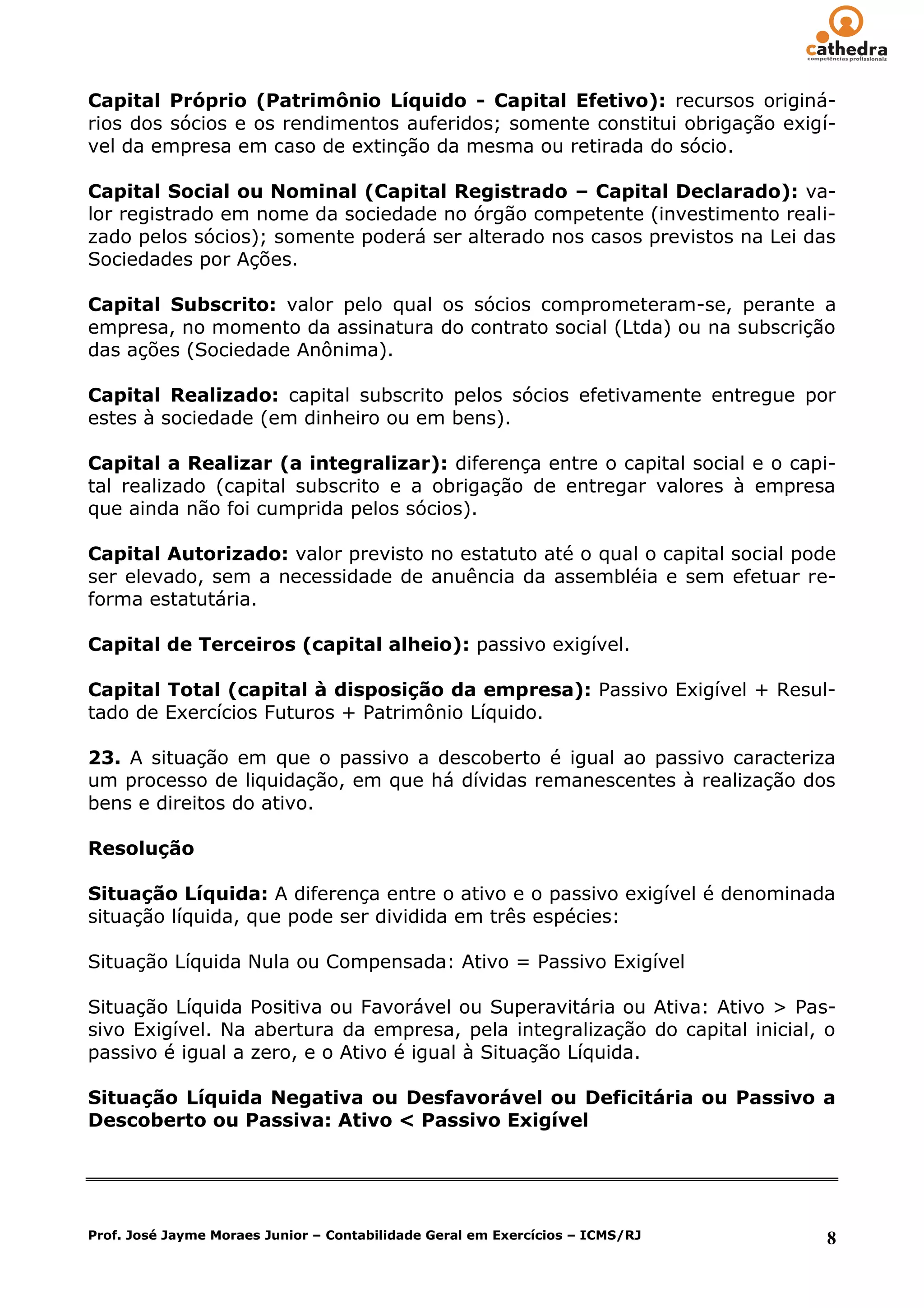 Capital Próprio (Patrimônio Líquido - Capital Efetivo): recursos originá-
rios dos sócios e os rendimentos auferidos; somente constitui obrigação exigí-
vel da empresa em caso de extinção da mesma ou retirada do sócio.

Capital Social ou Nominal (Capital Registrado – Capital Declarado): va-
lor registrado em nome da sociedade no órgão competente (investimento reali-
zado pelos sócios); somente poderá ser alterado nos casos previstos na Lei das
Sociedades por Ações.

Capital Subscrito: valor pelo qual os sócios comprometeram-se, perante a
empresa, no momento da assinatura do contrato social (Ltda) ou na subscrição
das ações (Sociedade Anônima).

Capital Realizado: capital subscrito pelos sócios efetivamente entregue por
estes à sociedade (em dinheiro ou em bens).

Capital a Realizar (a integralizar): diferença entre o capital social e o capi-
tal realizado (capital subscrito e a obrigação de entregar valores à empresa
que ainda não foi cumprida pelos sócios).

Capital Autorizado: valor previsto no estatuto até o qual o capital social pode
ser elevado, sem a necessidade de anuência da assembléia e sem efetuar re-
forma estatutária.

Capital de Terceiros (capital alheio): passivo exigível.

Capital Total (capital à disposição da empresa): Passivo Exigível + Resul-
tado de Exercícios Futuros + Patrimônio Líquido.

23. A situação em que o passivo a descoberto é igual ao passivo caracteriza
um processo de liquidação, em que há dívidas remanescentes à realização dos
bens e direitos do ativo.

Resolução

Situação Líquida: A diferença entre o ativo e o passivo exigível é denominada
situação líquida, que pode ser dividida em três espécies:

Situação Líquida Nula ou Compensada: Ativo = Passivo Exigível

Situação Líquida Positiva ou Favorável ou Superavitária ou Ativa: Ativo > Pas-
sivo Exigível. Na abertura da empresa, pela integralização do capital inicial, o
passivo é igual a zero, e o Ativo é igual à Situação Líquida.

Situação Líquida Negativa ou Desfavorável ou Deficitária ou Passivo a
Descoberto ou Passiva: Ativo < Passivo Exigível




Prof. José Jayme Moraes Junior – Contabilidade Geral em Exercícios – ICMS/RJ   8
 