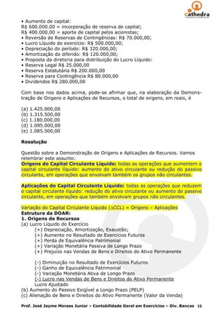 • Aumento de capital:
R$ 600.000.00 = incorporação de reserva de capital;
R$ 400.000,00 = aporte de capital pelos acionistas;
• Reversão de Reservas de Contingências: R$ 70.000,00;
• Lucro Líquido do exercício: R$ 500.000,00;
• Depreciação do período: R$ 320.000,00;
• Amortização do diferido: R$ 120.000,00;
• Proposta da diretoria para distribuição do Lucro Líquido:
• Reserva Legal R$ 25.000,00
• Reserva Estatutária R$ 200.000,00
• Reserva para Contingência R$ 80.000,00
• Dividendos R$ 280.000,00

Com base nos dados acima, pode-se afirmar que, na elaboração da Demons-
tração de Origens e Aplicações de Recursos, o total de origens, em reais, é

(a) 1.425.000,00
(b) 1.315.500,00
(c) 1.180.000,00
(d) 1.095.000,00
(e) 1.085.500,00

Resolução

Questão sobre a Demonstração de Origens e Aplicações de Recursos. Vamos
relembrar este assunto:
Origens do Capital Circulante Líquido: todas as operações que aumentem o
capital circulante líquido: aumento do ativo circulante ou redução do passivo
circulante, em operações que envolvam também os grupos não circulantes.

Aplicações do Capital Circulante Líquido: todas as operações que reduzem
o capital circulante líquido: redução do ativo circulante ou aumento do passivo
circulante, em operações que também envolvam grupos não circulantes.

Variação do Capital Circulante Líquido ( CCL) = Origens – Aplicações
Estrutura da DOAR:
1. Origens de Recursos
(a) Lucro Líquido do Exercício
      (+) Depreciação, Amortização, Exaustão;
      (+) Aumento no Resultado de Exercícios Futuros
      (+) Perda de Equivalência Patrimonial
      (+) Variação Monetária Passiva de Longo Prazo
      (+) Prejuízo nas Vendas de Bens e Direitos do Ativo Permanente

       (-) Diminuição no Resultado de Exercícios Futuros
       (-) Ganho de Equivalência Patrimonial
       (-) Variação Monetária Ativa de Longo Prazo
       (-) Lucro nas Vendas de Bens e Direitos do Ativo Permanente
       Lucro Ajustado
(b) Aumento do Passivo Exigível a Longo Prazo (PELP)
(c) Alienação de Bens e Direitos do Ativo Permanente (Valor da Venda)

Prof. José Jayme Moraes Junior – Contabilidade Geral em Exercícios – Div. Bancas 10
 