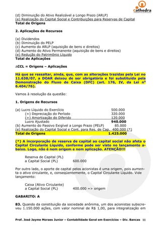 (d) Diminuição do Ativo Realizável a Longo Prazo (ARLP)
(e) Realização do Capital Social e Contribuições para Reservas de Capital
Total de Origens

2. Aplicações de Recursos

(a) Dividendos
(b) Diminuição do PELP
(c) Aumento do ARLP (aquisição de bens e direitos)
(d) Aumento do Ativo Permanente (aquisição de bens e direitos)
(e) Redução do Patrimônio Líquido
Total de Aplicações

 CCL = Origens – Aplicações

Há que se ressaltar, ainda, que, com as alterações trazidas pela Lei no
11.638/07, a DOAR deixou de ser obrigatória e foi substituída pela
Demonstração do Fluxo de Caixa (DFC) (art. 176, IV, da Lei n o
6.404/76).

Vamos à resolução da questão:

1. Origens de Recursos

(a) Lucro Líquido do Exercício                             500.000
      (+) Depreciação do Período                           320.000
      (+) Amortização do Diferido                          120.000
      Lucro Ajustado                                       940.000
(b) Aumento do Passivo Exigível a Longo Prazo (PELP)         85.000
(e) Realização do Capital Social e Cont. para Res. de Cap. 400.000 (*)
Total de Origens                                         1.425.000

(*) A incorporação de reserva de capital ao capital social não afeta o
Capital Circulante Líquido, conforme pode ser visto no lançamento a-
baixo. Logo, não é nem origem e nem aplicação. ATENÇÃO!!!

      Reserva de Capital (PL)
      a Capital Social (PL)         600.000

Por outro lado, o aporte de capital pelos acionistas é uma origem, pois aumen-
ta o ativo circulante, e, conseqüentemente, o Capital Circulante Líquido. Vide
lançamento:

      Caixa (Ativo Circulante)
      a Capital Social (PL)         400.000 => origem

GABARITO: A

83. Quando da constituição da sociedade anônima, um dos acionistas subscre-
veu 1.150.000 ações, com valor nominal de R$ 1,00, para integralização em


Prof. José Jayme Moraes Junior – Contabilidade Geral em Exercícios – Div. Bancas 11
 