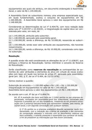 equipamentos aos quais ele atribuiu, em documento endereçado à Assembléia
Geral, o valor de R$ 1.145.000,00.

A Assembléia Geral de subscritores nomeou uma empresa especializada que,
em laudo fundamentado, avaliou o conjunto de equipamentos em R$
1.160.000,00. A Assembléia Geral aprovou o valor dos equipamentos em R$
1.148.000,00.

Considerando as determinações da Lei n o 6.404/76, com nova redação dada
pelas Leis nos 9.457/97 e 10.303/01, a integralização do capital deve ser con-
siderada pelo valor, em reais, de

(a) 1.145.000,00, atribuído pelo subscritor.
(b) 1.148.000,00, aprovado pela assembléia geral.
(c) 1.150.000,00, sendo a diferença, de R$ 10.000,00, ressarcida ao subscri-
tor.
(d) 1.150.000,00, sendo esse valor atribuído aos equipamentos, não havendo
ressarcimento.
(e) 1.160.000,00, sendo a diferença, de R$ 10.000,00, considerada como ágio
na subscrição.

Resolução

A questão ainda não está considerando as alterações da Lei n o 11.638/07, que
extinguiu a Reserva de Reavaliação. Vamos relembrar o conceito de Reserva
de Reavaliação:

Serão classificadas como reservas de reavaliação as contrapartidas de au-
mentos de valor atribuídos a elementos do ativo em virtude de novas avalia-
ções com base em laudo nos termos do artigo 8 o, aprovado pela assembléia-
geral (art. 182, § 3o, da Lei no 6.404, de 15/12/1976).

Vamos resolver a questão:

Subscrição de acionista = 1.150.000 ações x R$ 1,00 = R$ 1.150.000,00
Integralização em Equipamentos no valor de R$ 1.145.000,00
Assembléia Geral aprovou o valor dos equipamentos em R$ 1.148.000,00

De acordo com o art. 8o da Lei no 6.404/76:
      Art. 8º A avaliação dos bens será feita por 3 (três) peritos ou por empresa es-
      pecializada, nomeados em assembléia-geral dos subscritores, convocada pela
      imprensa e presidida por um dos fundadores, instalando-se em primeira convo-
      cação com a presença desubscritores que representem metade, pelo menos, do
      capital social, e em segunda convocação com qualquer número.

            § 1º Os peritos ou a empresa avaliadora deverão apresentar laudo fun-
            damentado, com a indicação dos critérios de avaliação e dos elementos
            de comparação adotados e instruído com os documentos relativos aos
            bens avaliados, e estarão presentes à assembléia que conhecer do laudo,
            a fim de prestarem as informações que lhes forem solicitadas.



Prof. José Jayme Moraes Junior – Contabilidade Geral em Exercícios – Div. Bancas 12
 
