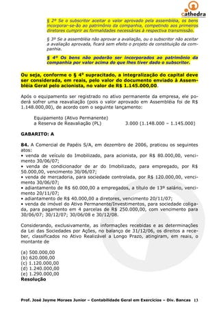 § 2º Se o subscritor aceitar o valor aprovado pela assembléia, os bens
            incorporar-se-ão ao patrimônio da companhia, competindo aos primeiros
            diretores cumprir as formalidades necessárias à respectiva transmissão.

            § 3º Se a assembléia não aprovar a avaliação, ou o subscritor não aceitar
            a avaliação aprovada, ficará sem efeito o projeto de constituição da com-
            panhia.

            § 4º Os bens não poderão ser incorporados ao patrimônio da
            companhia por valor acima do que lhes tiver dado o subscritor.


Ou seja, conforme o § 4o supracitado, a integralização do capital deve
ser considerada, em reais, pelo valor do documento enviado à Assem-
bléia Geral pelo acionista, no valor de R$ 1.145.000,00.

Após o equipamento ser registrado no ativo permanente da empresa, ele po-
derá sofrer uma reavaliação (pois o valor aprovado em Assembléia foi de R$
1.148.000,00), de acordo com o seguinte lançamento:

      Equipamento (Ativo Permanente)
      a Reserva de Reavaliação (PL)              3.000 (1.148.000 – 1.145.000)

GABARITO: A

84. A Comercial de Papéis S/A, em dezembro de 2006, praticou os seguintes
atos:
• venda de veículo do Imobilizado, para acionista, por R$ 80.000,00, venci-
mento 30/06/07;
• venda de condicionador de ar do Imobilizado, para empregado, por R$
50.000,00, vencimento 30/06/07;
• venda de mercadoria, para sociedade controlada, por R$ 120.000,00, venci-
mento 30/06/07;
• adiantamento de R$ 60.000,00 a empregados, a título de 13º salário, venci-
mento 20/11/07;
• adiantamento de R$ 40.000,00 a diretores, vencimento 20/11/07;
• venda de imóvel do Ativo Permanente/Investimentos, para sociedade coliga-
da, para pagamento em 4 parcelas de R$ 250.000,00, com vencimento para
30/06/07; 30/12/07; 30/06/08 e 30/12/08.

Considerando, exclusivamente, as informações recebidas e as determinações
da Lei das Sociedades por Ações, no balanço de 31/12/06, os direitos a rece-
ber, classificados no Ativo Realizável a Longo Prazo, atingiram, em reais, o
montante de

(a) 500.000,00
(b) 620.000,00
(c) 1.120.000,00
(d) 1.240.000,00
(e) 1.290.000,00
Resolução



Prof. José Jayme Moraes Junior – Contabilidade Geral em Exercícios – Div. Bancas 13
 