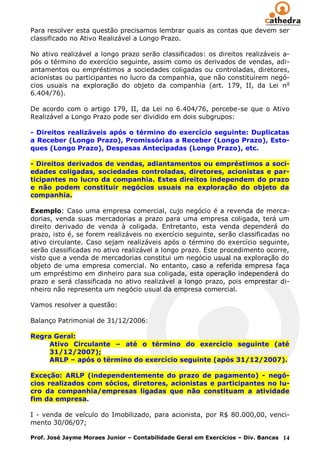 Para resolver esta questão precisamos lembrar quais as contas que devem ser
classificado no Ativo Realizável a Longo Prazo.

No ativo realizável a longo prazo serão classificados: os direitos realizáveis a-
pós o término do exercício seguinte, assim como os derivados de vendas, adi-
antamentos ou empréstimos a sociedades coligadas ou controladas, diretores,
acionistas ou participantes no lucro da companhia, que não constituírem negó-
cios usuais na exploração do objeto da companhia (art. 179, II, da Lei n o
6.404/76).

De acordo com o artigo 179, II, da Lei no 6.404/76, percebe-se que o Ativo
Realizável a Longo Prazo pode ser dividido em dois subgrupos:

- Direitos realizáveis após o término do exercício seguinte: Duplicatas
a Receber (Longo Prazo), Promissórias a Receber (Longo Prazo), Esto-
ques (Longo Prazo), Despesas Antecipadas (Longo Prazo), etc.

- Direitos derivados de vendas, adiantamentos ou empréstimos a soci-
edades coligadas, sociedades controladas, diretores, acionistas e par-
ticipantes no lucro da companhia. Estes direitos independem do prazo
e não podem constituir negócios usuais na exploração do objeto da
companhia.

Exemplo: Caso uma empresa comercial, cujo negócio é a revenda de merca-
dorias, venda suas mercadorias a prazo para uma empresa coligada, terá um
direito derivado de venda à coligada. Entretanto, esta venda dependerá do
prazo, isto é, se forem realizáveis no exercício seguinte, serão classificadas no
ativo circulante. Caso sejam realizáveis após o término do exercício seguinte,
serão classificadas no ativo realizável a longo prazo. Este procedimento ocorre,
visto que a venda de mercadorias constitui um negócio usual na exploração do
objeto de uma empresa comercial. No entanto, caso a referida empresa faça
um empréstimo em dinheiro para sua coligada, esta operação independerá do
prazo e será classificada no ativo realizável a longo prazo, pois emprestar di-
nheiro não representa um negócio usual da empresa comercial.

Vamos resolver a questão:

Balanço Patrimonial de 31/12/2006:

Regra Geral:
    Ativo Circulante – até o término do exercício seguinte (até
    31/12/2007);
    ARLP – após o término do exercício seguinte (após 31/12/2007).

Exceção: ARLP (independentemente do prazo de pagamento) - negó-
cios realizados com sócios, diretores, acionistas e participantes no lu-
cro da companhia/empresas ligadas que não constituam a atividade
fim da empresa.

I - venda de veículo do Imobilizado, para acionista, por R$ 80.000,00, venci-
mento 30/06/07;

Prof. José Jayme Moraes Junior – Contabilidade Geral em Exercícios – Div. Bancas 14
 