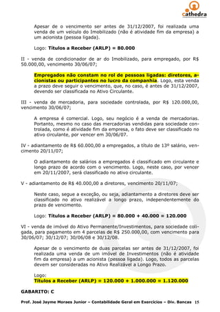 Apesar de o vencimento ser antes de 31/12/2007, foi realizada uma
      venda de um veículo do Imobilizado (não é atividade fim da empresa) a
      um acionista (pessoa ligada).

      Logo: Títulos a Receber (ARLP) = 80.000

II - venda de condicionador de ar do Imobilizado, para empregado, por R$
50.000,00, vencimento 30/06/07;

      Empregados não constam no rol de pessoas ligadas: diretores, a-
      cionistas ou participantes no lucro da companhia. Logo, esta venda
      a prazo deve seguir o vencimento, que, no caso, é antes de 31/12/2007,
      devendo ser classificada no Ativo Circulante.

III - venda de mercadoria, para sociedade controlada, por R$ 120.000,00,
vencimento 30/06/07;

      A empresa é comercial. Logo, seu negócio é a venda de mercadorias.
      Portanto, mesmo no caso das mercadorias vendidas para sociedade con-
      trolada, como é atividade fim da empresa, o fato deve ser classificado no
      ativo circulante, por vencer em 30/06/07.

IV - adiantamento de R$ 60.000,00 a empregados, a título de 13º salário, ven-
cimento 20/11/07;

      O adiantamento de salários a empregados é classificado em circulante e
      longo prazo de acordo com o vencimento. Logo, neste caso, por vencer
      em 20/11/2007, será classificado no ativo circulante.

V - adiantamento de R$ 40.000,00 a diretores, vencimento 20/11/07;

      Neste caso, segue a exceção, ou seja, adiantamento a diretores deve ser
      classificado no ativo realizável a longo prazo, independentemente do
      prazo de vencimento.

      Logo: Títulos a Receber (ARLP) = 80.000 + 40.000 = 120.000

VI - venda de imóvel do Ativo Permanente/Investimentos, para sociedade coli-
gada, para pagamento em 4 parcelas de R$ 250.000,00, com vencimento para
30/06/07; 30/12/07; 30/06/08 e 30/12/08.

      Apesar de o vencimento de duas parcelas ser antes de 31/12/2007, foi
      realizada uma venda de um imóvel de Investimentos (não é atividade
      fim da empresa) a um acionista (pessoa ligada). Logo, todos as parcelas
      devem ser consideradas no Ativo Realizável a Longo Prazo.

      Logo:
      Títulos a Receber (ARLP) = 120.000 + 1.000.000 = 1.120.000

GABARITO: C

Prof. José Jayme Moraes Junior – Contabilidade Geral em Exercícios – Div. Bancas 15
 