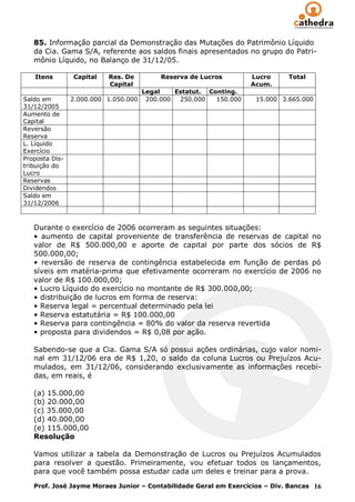 85. Informação parcial da Demonstração das Mutações do Patrimônio Líquido
   da Cia. Gama S/A, referente aos saldos finais apresentados no grupo do Patri-
   mônio Líquido, no Balanço de 31/12/05.

   Itens        Capital   Res. De          Reserva de Lucros        Lucro     Total
                          Capital                                   Acum.
                                      Legal    Estatut. Conting.
Saldo em        2.000.000 1.050.000    200.000  250.000   150.000    15.000 3.665.000
31/12/2005
Aumento de
Capital
Reversão
Reserva
L. Líquido
Exercício
Proposta Dis-
tribuição do
Lucro
Reservas
Dividendos
Saldo em
31/12/2006



   Durante o exercício de 2006 ocorreram as seguintes situações:
   • aumento de capital proveniente de transferência de reservas de capital           no
   valor de R$ 500.000,00 e aporte de capital por parte dos sócios de                 R$
   500.000,00;
   • reversão de reserva de contingência estabelecida em função de perdas             pó
   síveis em matéria-prima que efetivamente ocorreram no exercício de 2006            no
   valor de R$ 100.000,00;
   • Lucro Líquido do exercício no montante de R$ 300.000,00;
   • distribuição de lucros em forma de reserva:
   • Reserva legal = percentual determinado pela lei
   • Reserva estatutária = R$ 100.000,00
   • Reserva para contingência = 80% do valor da reserva revertida
   • proposta para dividendos = R$ 0,08 por ação.

   Sabendo-se que a Cia. Gama S/A só possui ações ordinárias, cujo valor nomi-
   nal em 31/12/06 era de R$ 1,20, o saldo da coluna Lucros ou Prejuízos Acu-
   mulados, em 31/12/06, considerando exclusivamente as informações recebi-
   das, em reais, é

   (a) 15.000,00
   (b) 20.000,00
   (c) 35.000,00
   (d) 40.000,00
   (e) 115.000,00
   Resolução

   Vamos utilizar a tabela da Demonstração de Lucros ou Prejuízos Acumulados
   para resolver a questão. Primeiramente, vou efetuar todos os lançamentos,
   para que você também possa estudar cada um deles e treinar para a prova.

   Prof. José Jayme Moraes Junior – Contabilidade Geral em Exercícios – Div. Bancas 16
 