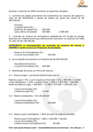 Durante o exercício de 2006 ocorreram as seguintes situações:

1 - aumento de capital proveniente de transferência de reservas de capital no
valor de R$ 500.000,00 e aporte de capital por parte dos sócios de R$
500.000,00;

      Diversos
      a Capital Social (PL)
      Reservas de Capital (PL)      500.000
      Caixa (Ativo Circulante)      500.000           1.000.000

2 - reversão de reserva de contingência estabelecida em função de perdas
possíveis em matéria-prima que efetivamente ocorreram no exercício de 2006
no valor de R$ 100.000,00;

ATENÇÃO!!!! A contrapartida da reversão da reserva de lucros é
SEMPRE a conta Lucros ou Prejuízos Acumulados.

      Reserva de Contingências (PL)
      a Lucros Acumulados (PL)            100.000

3 - Lucro Líquido do exercício no montante de R$ 300.000,00;

      Resultado do Exercício
      a Lucros Acumulados (PL)      300.000

4 - distribuição de lucros em forma de reserva:

4.1 - Reserva legal = percentual determinado pela lei

Reserva Legal = 5% x Lucro Líquido do Exercício = 5% x 300.000 = 15.000
Limite Obrigatório = 20% x Capital Social = 20% x 3.000.000 = 600.000
Saldo da Reserva Legal = 200.000 + 15.000 = 215.000 < 600.000 (ok)

      Lucros Acumulados (PL)
      a Reserva Legal (PL)          15.000

4.2 - Reserva estatutária = R$ 100.000,00

      Lucros Acumulados (PL)
      a Reserva Estatutária (PL)          100.000




4.3 - Reserva para contingência = 80% do valor da reserva revertida

      Reserva para Contingência = 80% x 100.000 = 80.000
      Lucros Acumulados (PL)
      a Reserva para Contingência (PL)     80.000

Prof. José Jayme Moraes Junior – Contabilidade Geral em Exercícios – Div. Bancas 17
 