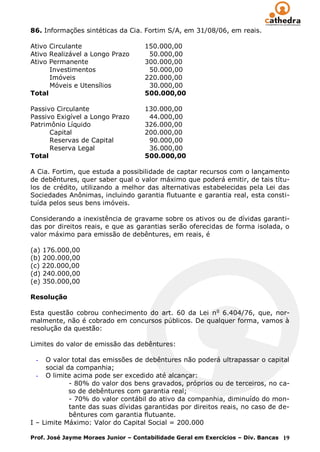 86. Informações sintéticas da Cia. Fortim S/A, em 31/08/06, em reais.

Ativo Circulante                    150.000,00
Ativo Realizável a Longo Prazo       50.000,00
Ativo Permanente                    300.000,00
      Investimentos                  50.000,00
      Imóveis                       220.000,00
      Móveis e Utensílios            30.000,00
Total                               500.000,00

Passivo Circulante                  130.000,00
Passivo Exigível a Longo Prazo       44.000,00
Patrimônio Líquido                  326.000,00
      Capital                       200.000,00
      Reservas de Capital            90.000,00
      Reserva Legal                  36.000,00
Total                               500.000,00

A Cia. Fortim, que estuda a possibilidade de captar recursos com o lançamento
de debêntures, quer saber qual o valor máximo que poderá emitir, de tais títu-
los de crédito, utilizando a melhor das alternativas estabelecidas pela Lei das
Sociedades Anônimas, incluindo garantia flutuante e garantia real, esta consti-
tuída pelos seus bens imóveis.

Considerando a inexistência de gravame sobre os ativos ou de dívidas garanti-
das por direitos reais, e que as garantias serão oferecidas de forma isolada, o
valor máximo para emissão de debêntures, em reais, é

(a) 176.000,00
(b) 200.000,00
(c) 220.000,00
(d) 240.000,00
(e) 350.000,00

Resolução

Esta questão cobrou conhecimento do art. 60 da Lei n o 6.404/76, que, nor-
malmente, não é cobrado em concursos públicos. De qualquer forma, vamos à
resolução da questão:

Limites do valor de emissão das debêntures:

 -   O valor total das emissões de debêntures não poderá ultrapassar o capital
     social da companhia;
  - O limite acima pode ser excedido até alcançar:
             - 80% do valor dos bens gravados, próprios ou de terceiros, no ca-
             so de debêntures com garantia real;
             - 70% do valor contábil do ativo da companhia, diminuído do mon-
             tante das suas dívidas garantidas por direitos reais, no caso de de-
             bêntures com garantia flutuante.
I – Limite Máximo: Valor do Capital Social = 200.000

Prof. José Jayme Moraes Junior – Contabilidade Geral em Exercícios – Div. Bancas 19
 
