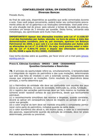 CONTABILIDADE GERAL EM EXERCÍCIOS
                        Diversas Bancas
Prezado Aluno,

Ao final de cada aula, disponibilizo as questões que serão comentadas durante
a aula. Caso você julgue conveniente, poderá testar seu conhecimento previa-
mente antes de ver os gabaritos e as resoluções comentadas. Você pode simu-
lar uma situação real de prova: para calcular o tempo de duração das provas,
considere um tempo de 3 minutos por questão. Desta forma, utilizando esta
metodologia, seu aprendizado será muito mais eficaz.

IMPORTANTE!!!! Apesar das alterações trazidas pela Lei n o 11.638/07
à Lei das Sociedades por Ações, atenção, na hora da prova, à data das
demonstrações contábeis, pois se, por exemplo, aparecer um Balanço
Patrimonial de 2006, o que vale é a Lei das Sociedades por Ações sem
as alterações da Lei no 11.638/07. Ou seja, você precisa saber a reda-
ção da Lei no 6.404/76 antes e depois das alterações (antes de
01/01/2008 e após 01/01/2008). CUIDADO!!!!

Caso tenha dúvidas sobre as questões, por favor envie um e-mail para jjmora-
esjr@ig.com.br.

Prova 6. Ciências Contábeis - BNDES – 2008 - CESGRANRIO
                  Questões Comentadas e Resolvidas

78. O princípio da oportunidade refere-se, simultaneamente, à tempestividade
e à integridade do registro do patrimônio e das suas mutações, determinando
que este seja feito de imediato e com a extensão correta, independente das
causas que originaram as mutações. Como resultado da observância desse
princípio, a norma determina que

(a) o Patrimônio da entidade não deve ser confundido com aqueles dos seus
sócios ou proprietários, no caso de sociedade, instituição ou, ainda, fundação.
(b) o registro das variações patrimoniais deve ser feito mesmo na hipótese de
somente existir razoável certeza de sua ocorrência, desde que tecnicamente
estimável.
(c) o reconhecimento simultâneo das receitas e despesas, quando correlatas,
deverá se aplicar em conseqüência natural do respeito ao período em que o-
correr sua geração.
(d) o valor original do bem deve ser mantido enquanto o componente perma-
necer como parte do patrimônio, inclusive quando da saída deste.
(e) o valor econômico dos ativos e, em muitos casos, o valor ou o vencimento
dos passivos, especialmente quando da extinção da entidade, deve ter prazo
determinado, previsto ou previsível.




Prof. José Jayme Moraes Junior – Contabilidade Geral em Exercícios – Div. Bancas   2
 