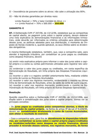 II – Inexistência de gravame sobre os ativos: não cabe a utilização dos 80%.

III – Não há dívidas garantidas por direitos reais:

      Limite Possível = 70% x Valor Contábil do Ativo =>
      => Limite Possível = 70% x 500.000 = 350.000

GABARITO: E

87. A Deliberação CVM no 207/96, de 13/12/96, estabelece que as companhias
de capital aberto, ao pagarem juros sobre o capital próprio, devem elaborar
uma nota explicativa às demonstrações financeiras e às informações trimes-
trais, onde deverão ser informados os critérios utilizados para determinação
desses juros, as políticas adotadas para sua distribuição, o montante do Im-
posto de Renda incidente e, quando aplicável, os seus efeitos sobre os dividen-
dos obrigatórios.

A mesma Deliberação estabelece, também, que, caso a companhia opte, para
atender à legislação tributária, por contabilizar os juros pagos ou creditados
como despesa financeira, deverá

(a) emitir nota explicativa própria para informar o valor dos juros sobre o capi-
tal próprio e a conta ou contas patrimoniais utilizadas para registrar tais valo-
res.
(b) evidenciar o valor dos juros pagos ou creditados, em conta específica da
Demonstração do Resultado, em linha própria das Despesas Financeiras Líqui-
das.
(c) reverter o valor e o registro contábil anteriormente feito, mediante crédito
na conta de Lucros ou Prejuízos Acumulados.
(d) reverter o valor nos registros mercantis, evidenciando o mesmo na última
linha da Demonstração do Resultado, antes do saldo da conta do Lucro Líquido.
(e) reverter o valor nos registros mercantis, evidenciando o mesmo na De-
monstração do Resultado, em linha própria de Outras Despesas Operacionais.

Resolução

Questão específica sobre a Deliberação CVM n o 207/96, de 13/12/1996, que
dispõe sobre a contabilização dos juros sobre o capital próprio. Vamos ver os
principais conceitos:

- Os juros pagos ou creditados pelas companhias abertas, a título de
remuneração do capital próprio, na forma do artigo 9o da Lei no 9.249/95,
devem ser contabilizados diretamente à conta de Lucros Acumulados,
sem afetar o resultado do exercício.

- Caso a companhia opte, para fins de atendimento às disposições tributá-
rias, por contabilizar os juros sobre o capital próprio pagos/creditados
ou recebidos/auferidos como despesa ou receita financeira, deverá
proceder à reversão desses valores, nos registros mercantis, de forma


Prof. José Jayme Moraes Junior – Contabilidade Geral em Exercícios – Div. Bancas 20
 