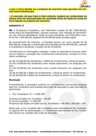 a que o lucro líquido ou o prejuízo do exercício seja apurado nos ter-
mos desta Deliberação.

- A reversão, de que trata o item anterior, poderá ser evidenciada na
última linha da demonstração do resultado antes do saldo da conta do
lucro líquido ou prejuízo do exercício.

GABARITO: D

88. A Companhia Investidora, com Patrimônio Líquido de R$ 2.000.000,00,
tendo sobra de disponibilidade, resolveu comprar, com intenção de permanên-
cia, por motivos estratégicos, ações de outra sociedade, com Patrimônio Líqui-
do de R$ 1.200.000,00, pagando R$ 96.000,00 pelas aludidas ações.

No encerramento do exercício, a Investida apurou um Lucro Líquido de R$
850.000,00, propondo a distribuição de dividendos de R$ 400.000,00, cabendo
à Investidora o dividendo a receber de R$ 32.000,00.

Considerando as informações recebidas e todas as alternativas técnicas relati-
vas ao registro e avaliação dos investimentos permanentes, compete à Inves-
tidora contabilizar

(a) R$ 32.000,00 dos dividendos, a débito do Investimento, a título de ganho.
(b) R$ 32.000,00 dos dividendos como receita operacional, em subgrupo pró-
prio.
(c) R$ 32.000,00 dos dividendos como receita financeira, em subgrupo pró-
prio.
(d) R$ 64.000,00 a débito do Investimento, a título de ganho no investimento.
(e) R$ 68.000,00 a débito do Investimento, a título de ganho no investimento

Resolução

Primeiramente, é necessário verificar se o investimento permanente efetuado
pela Cia. Investidora será avaliado pelo custo de aquisição ou pela equivalência
patrimonial.

I – Cia. Investidora: PL = 2.000.000

Compras de Ações Cia. Investida = 96.000
PL da Cia Investida = 1.200.000
Percentual das Ações em poder da Cia. Investidora = 96.000/1.200.000 = 8%

Neste caso, a Cia. Investida não é coligada e nem controlada da Cia. Investido-
ra (apenas 8% de participação) e o investimento permanente na Cia. Investi-
dora deverá ser avaliado pelo Custo de Aquisição.




Prof. José Jayme Moraes Junior – Contabilidade Geral em Exercícios – Div. Bancas 21
 