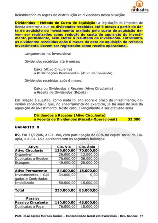 Relembrando as regras de distribuição de dividendos nesta situação:

Dividendos – Método do Custo de Aquisição: a legislação do Imposto de
Renda determina que os dividendos recebidos até 6 meses a partir da da-
ta de aquisição do investimento avaliado pelo custo de aquisição de-
vem ser registrados como redução do custo de aquisição do investi-
mento permanente, sem afetar o resultado da investidora. Entretanto,
os dividendos recebidos após 6 meses da data de aquisição do referido
investimento, devem ser registrados como receita operacional.

        Lançamentos na Investidora:

        Dividendos recebidos até 6 meses;

             Caixa (Ativo Circulante)
             a Participações Permanentes (Ativo Permanente)

        Dividendos recebidos após 6 meses:

             Caixa ou Dividendos a Receber (Ativo Circulante)
             a Receita de Dividendos (Receita)

Em relação à questão, como nada foi dito sobre o prazo do investimento, de-
vemos considerá-lo que, no encerramento do exercício, já há mais de seis da
aquisição do investimento. Neste caso, o lançamento a ser efetuado seria:

             Dividendos a Receber (Ativo Circulante)
             a Receita de Dividendos (Receita Operacional)               32.000

GABARITO: B

89. Em 31/12/06, a Cia. Via, com participação de 60% no capital social da Cia.
Ápia, e a Cia. Ápia apresentaram os seguintes balanços:

        Ativo             Cia. Via       Cia. Ápia
Ativo Circulante         136.000,00      70.000,00
Disponível                 26.000,00      12.000,00
Duplicatas a Receber       70.000,00      38.000,00
Estoques                   40.000,00      20.000,00

Ativo Permanente           84.000,00     15.000,00
Investimentos - Coli-       34.000,00         0,00
gadas e Controladas
Imobilizado                 50.000,00       15.000,00

Total                    220.000,00      85.000,00

       Passivo
Passivo Circulante       110.000,00      45.000,00
Duplicatas a Pagar         76.000,00      15.000,00

Prof. José Jayme Moraes Junior – Contabilidade Geral em Exercícios – Div. Bancas 22
 