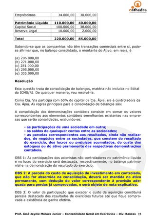 Empréstimos                 34.000,00     30.000,00

Patrimônio Líquido       110.000,00      40.000,00
Capital Social            100.000,00      38.000,00
Reserva Legal              10.000,00       2.000,00

Total                    220.000,00      85.000,00

Sabendo-se que as companhias não têm transações comerciais entre si, pode-
se afirmar que, no balanço consolidado, o montante do Ativo, em reais, é

(a) 206.000,00
(b) 271.000,00
(c) 281.000,00
(d) 295.000,00
(e) 305.000,00

Resolução

Esta questão trata de consolidação de balanços, matéria não incluída no Edital
do ICMS/RJ. De qualquer maneira, vou resolvê-la.

Como Cia. Via participa com 60% do capital da Cia. Ápia, ela é controladora da
Cia. Ápia. As regras principais para a consolidação de balanços são:

A consolidação das demonstrações contábeis consiste em somar os valores
correspondentes aos elementos contábeis semelhantes existentes nas empre-
sas que serão consolidadas, excluindo-se:

        - as participações de uma sociedade em outra;
        - os saldos de quaisquer contas entre as sociedades;
        - as parcelas correspondentes aos resultados, ainda não realiza-
        dos, de negócios entre as sociedades, que constem do resultado
        do exercício, dos lucros ou prejuízos acumulados, do custo dos
        estoques ou do ativo permanente das respectivas demonstrações
        contábeis.

OBS 1: As participações dos acionistas não controladores no patrimônio líquido
e no lucro do exercício será destacada, respectivamente, no balanço patrimo-
nial e na demonstração do resultado do exercício.

OBS 2: A parcela do custo de aquisição do investimento em controlada,
que não for absorvida na consolidação, deverá ser mantida no ativo
permanente, com dedução do valor correspondente à provisão ade-
quada para perdas já comprovadas, e será objeto de nota explicativa.

OBS 3: O valor da participação que exceder o custo de aquisição constituirá
parcela destacada dos resultados de exercícios futuros até que fique compro-
vada a existência de ganho efetivo.



Prof. José Jayme Moraes Junior – Contabilidade Geral em Exercícios – Div. Bancas 23
 