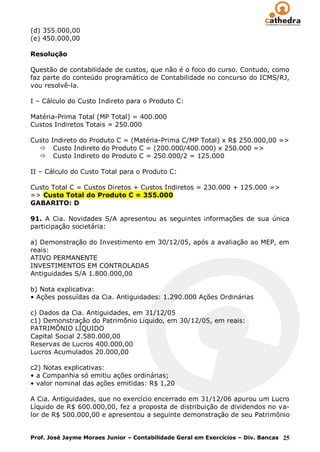 (d) 355.000,00
(e) 450.000,00

Resolução

Questão de contabilidade de custos, que não é o foco do curso. Contudo, como
faz parte do conteúdo programático de Contabilidade no concurso do ICMS/RJ,
vou resolvê-la.

I – Cálculo do Custo Indireto para o Produto C:

Matéria-Prima Total (MP Total) = 400.000
Custos Indiretos Totais = 250.000

Custo Indireto do Produto C = (Matéria-Prima C/MP Total) x R$ 250.000,00 =>
   Custo Indireto do Produto C = (200.000/400.000) x 250.000 =>
   Custo Indireto do Produto C = 250.000/2 = 125.000

II – Cálculo do Custo Total para o Produto C:

Custo Total C = Custos Diretos + Custos Indiretos = 230.000 + 125.000 =>
=> Custo Total do Produto C = 355.000
GABARITO: D

91. A Cia. Novidades S/A apresentou as seguintes informações de sua única
participação societária:

a) Demonstração do Investimento em 30/12/05, após a avaliação ao MEP, em
reais:
ATIVO PERMANENTE
INVESTIMENTOS EM CONTROLADAS
Antiguidades S/A 1.800.000,00

b) Nota explicativa:
• Ações possuídas da Cia. Antiguidades: 1.290.000 Ações Ordinárias

c) Dados da Cia. Antiguidades, em 31/12/05
c1) Demonstração do Patrimônio Líquido, em 30/12/05, em reais:
PATRIMÔNIO LÍQUIDO
Capital Social 2.580.000,00
Reservas de Lucros 400.000,00
Lucros Acumulados 20.000,00

c2) Notas explicativas:
• a Companhia só emitiu ações ordinárias;
• valor nominal das ações emitidas: R$ 1,20

A Cia. Antiguidades, que no exercício encerrado em 31/12/06 apurou um Lucro
Líquido de R$ 600.000,00, fez a proposta de distribuição de dividendos no va-
lor de R$ 500.000,00 e apresentou a seguinte demonstração de seu Patrimônio


Prof. José Jayme Moraes Junior – Contabilidade Geral em Exercícios – Div. Bancas 25
 