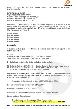 Líquido, antes do reconhecimento do lucro apurado em 2006 e de sua respec-
tiva distribuição:

PATRIMÔNIO LÍQUIDO
Capital social R$ 2.580.000,00
Reservas de Reavaliação R$ 200.000,00
Reservas de Lucros R$ 400.000,00
Lucros Acumulados R$ 20.000,00

Considerando, exclusivamente, as informações recebidas e a boa técnica de
avaliação do investimento pelo Método da Equivalência Patrimonial (MEP), a
receita do investimento, avaliado ao MEP, a ser contabilizada na controladora,
Cia. Novidades, em reais, é

(a) 60.000,00
(b) 100.000,00
(c) 180.000,00
(d) 360.000,00
(e) 480.000,00

Resolução

A questão já fala que o investimento é avaliado pelo Método de Equivalência
Patrimonial (MEP).

Dados:
Investimento em Controladas (31/12/2005) = 1.800.000
Total de ações possuídas da Controlada = 1.290.000

I – Cálculo da participação da Controladora na Controlada:

PL da Controlada em 31/12/2005 = Capital Social + Res. Lucros + Luc. Acum.
PL da Controlada em 31/12/2005 = 2.580.000 + 400.000 + 20.000 =>
    PL da Controlada em 31/12/2005 = 3.000.000

Repare que a questão já fala que o saldo de R$ 1.800.000,00 em investimen-
tos na controladora é após o MEP. Logo, o percentual de participação da con-
troladora na controlada é de:

      Percentual de Participação = 1.800.000/3.000.000 = 60%

II – Encerramento do exercício em 31/12/2006:

Lucro da Controlada = R$ 600.000,00

Método de Equivalência Patrimonial = 60% x 600.000 = 360.000

Lançamento na Controladora:

      Investimentos em Controladas (Ativo Permanente)
      a Ganho de Equivalência Patrimonial (Receita)                360.000

Prof. José Jayme Moraes Junior – Contabilidade Geral em Exercícios – Div. Bancas 26
 