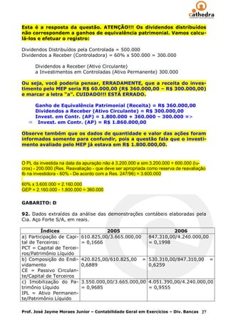 Esta é a resposta da questão. ATENÇÃO!!! Os dividendos distribuídos
não correspondem a ganhos de equivalência patrimonial. Vamos calcu-
lá-los e efetuar o registro:

Dividendos Distribuídos pela Controlada = 500.000
Dividendos a Receber (Controladora) = 60% x 500.000 = 300.000

      Dividendos a Receber (Ativo Circulante)
      a Investimentos em Controladas (Ativo Permanente) 300.000

Ou seja, você poderia pensar, ERRADAMENTE, que a receita do inves-
timento pelo MEP seria R$ 60.000,00 (R$ 360.000,00 – R$ 300.000,00)
e marcar a letra “a”. CUIDADO!!! ESTÁ ERRADO.

     Ganho de Equivalência Patrimonial (Receita) = R$ 360.000,00
     Dividendos a Receber (Ativo Circulante) = R$ 300.000,00
     Invest. em Contr. (AP) = 1.800.000 + 360.000 – 300.000 =>
    Invest. em Contr. (AP) = R$ 1.860.000,00

Observe também que os dados de quantidade e valor das ações foram
informados somente para confundir, pois a questão fala que o investi-
mento avaliado pelo MEP já estava em R$ 1.800.000,00.



O PL da investida na data da apuração não é 3.200.000 e sim 3.200.000 + 600.000 (lu-
cros) - 200.000 (Res. Reavaliação - que deve ser apropriada como reserva de reavaliação
tb na investidora - 60% - De acordo com a Res. 247/96) = 3.600.000

60% x 3.600.000 = 2.160.000
GEP = 2.160.000 - 1.800.000 = 360.000

GABARITO: D

92. Dados extraídos da análise das demonstrações contábeis elaboradas pela
Cia. Aço Forte S/A, em reais.

         Índices                      2005                            2006
a) Participação de Capi-    610.825,00/3.665.000,00         847.310,00/4.240.000,00
tal de Terceiros:           = 0,1666                        = 0,1998
PCT = Capital de Tercei-
ros/Patrimônio Líquido
b) Composição do Endi-      420.825,00/610.825,00       = 530.310,00/847.310,00           =
vidamento                   0,6889                        0,6259
CE = Passivo Circulan-
te/Capital de Terceiros
c) Imobilização do Pa-      3.550.000,00/3.665.000,00 4.051.390,00/4.240.000,00
trimônio Líquido            = 0,9685                  = 0,9555
IPL = Ativo Permanen-
te/Patrimônio Líquido

Prof. José Jayme Moraes Junior – Contabilidade Geral em Exercícios – Div. Bancas 27
 