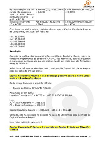 d) Imobilização dos re-    3.550.000,00/3.855.000,00 4.051.390,00/4.557.000,00
cursos não correntes       = 0,9209                  = 0,8890
IRNC = Ativo Perma-
nente/(Patrimônio    Lí-
quido + PELP)
e) Liquidez Corrente       725.825,00/420.825,00      = 1.035.920,00/530.310,00
LC = AC/PC                 1.7248                       = 1.9534

Com base nos dados acima, pode-se afirmar que o Capital Circulante Próprio
da Companhia, em 2006, em reais, foi

(a) 125.610,00
(b) 155.000,00
(c) 188.610,00
(d) 305.000,00
(e) 317.000,00

Resolução

Questão de análise das demonstrações contábeis. Também não faz parte do
conteúdo programático do Edital do ICMS/RJ. Vou resolvê-la, pois esta questão
é muito mais de lógica do que de análise, tendo em vista que são fornecidas
todas as fórmulas.

Além disso, há que se ressaltar que o conceito de Capital Circulante Próprio
pode ser cobrado em sua prova:

Capital Circulante Próprio = é a diferença positiva entre o Ativo Circu-
lante e o Passivo Circulante

Deste modo, teríamos o seguinte cálculo:

I – Cálculo do Capital Circulante Próprio:

Pelo índice e) em 2006:
Liquidez Corrente = LC = AC/PC = 1.035.920,00/530.310,00

Logo,
AC = Ativo Circulante = 1.035.920
PC = Passivo Circulante = 530.310

Capital Circulante Próprio = 1.035.920 – 530.310 = 505.610

Contudo, não há resposta na questão no caso de utilizarmos essa definição de
Capital Circulante Próprio.

Uma outra definição existente é:

Capital Circulante Próprio = é a parcela de Capital Próprio no Ativo Cir-
culante


Prof. José Jayme Moraes Junior – Contabilidade Geral em Exercícios – Div. Bancas 28
 