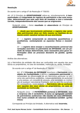 Resolução

De acordo com o artigo 6o da Resolução no 750/93:

Art. 6º O Princípio da OPORTUNIDADE refere-se, simultaneamente, à tem-
pestividade e à integridade do registro do patrimônio e das suas muta-
ções, determinando que este seja feito de imediato e com a extensão
correta, independentemente das causas que as originaram.

      Parágrafo único – Como resultado da observância do Princípio da
      OPORTUNIDADE:

            I – desde que tecnicamente estimável, o registro das varia-
            ções patrimoniais deve ser feito mesmo na hipótese de so-
            mente existir razoável certeza de sua ocorrência;

            II – o registro compreende os elementos quantitativos e
            qualitativos, contemplando os aspectos físicos e monetá-
            rios;

            III – o registro deve ensejar o reconhecimento universal das
            variações ocorridas no patrimônio da ENTIDADE, em um pe-
            ríodo de tempo determinado, base necessária para gerar in-
            formações úteis ao processo decisório da gestão. (grifos
            meus)

Análise das alternativas:

(a) o Patrimônio da entidade não deve ser confundido com aqueles dos seus
sócios ou proprietários, no caso de sociedade, instituição ou, ainda, fundação.

      De acordo com o artigo 4o da Resolução no 750/93:

            Art. 4º O Princípio da ENTIDADE reconhece o Patrimônio como
            objeto da Contabilidade e afirma a autonomia patrimonial, a
            necessidade da diferenciação de um Patrimônio particular no uni-
            verso dos patrimônios existentes, independentemente de pertencer
            a uma pessoa, um conjunto de pessoas, uma sociedade ou institui-
            ção de qualquer natureza ou finalidade, com ou sem fins lucrativos.
            Por conseqüência, nesta acepção, o Patrimônio não se confunde
            com aqueles dos seus sócios ou proprietários, no caso de
            sociedade ou instituição.

            Parágrafo único – O PATRIMÔNIO pertence à ENTIDADE, mas
            a recíproca não é verdadeira. A soma ou agregação contábil
            de patrimônios autônomos não resulta em nova ENTIDADE,
            mas numa unidade de natureza econômico-contábil. (grifos
            meus)

      Corresponde ao Princípio da Entidade. A alternativa está incorreta.


Prof. José Jayme Moraes Junior – Contabilidade Geral em Exercícios – Div. Bancas   3
 