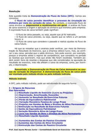 Resolução

Este questão trata da Demonstração do Fluxo de Caixa (DFC). Vamos aos
conceitos:
      O fluxo de caixa permite identificar o processo de circulação do
dinheiro por meio da variação de caixa. Na verdade, a expressão fluxo de
caixa envolve os pagamentos e recebimentos em geral. A análise do fluxo
de caixa examina a origem e aplicação do dinheiro que transitou pela empresa.
A expressão fluxo de caixa também pode significar:

      - O fluxo de caixa passado, ou seja, aquele que já foi realizado;
      - O fluxo de caixa previsto, ou seja, aquele que se refere a um período
      futuro; e
      - O fluxo de caixa que considera o passado e realiza ajustes no fluxo de
      caixa futuro.

      Há que se ressaltar que o analista pode verificar, por meio da Demons-
tração do Resultado do Exercício, que a empresa obteve lucro, mas, ao verifi-
car o seu caixa, percebe que o saldo diminuiu. Isto pode ocorrer, por exemplo,
porque a empresa adota o regime de competência, que considera no período
as receitas que ocorreram, mas que ainda não foram recebidas. Também po-
dem existir itens de receitas e despesas que são considerados na apuração do
resultado do exercício, mas não afetam o caixa da empresa, como, por exem-
plo, a depreciação.

     Resumindo, a Demonstração do Fluxo de Caixa demonstra as cau-
sas da variação do Disponível. A demonstração do fluxo de caixa pode
ser montada pelo método direto ou pelo método indireto.

Método Indireto

A DFC, pelo método indireto, pode ser estruturada da seguinte forma:

I – Origens de Recursos
Das Operações
     ( ) Resultado Líquido do Exercício (Lucro ou Prejuízo)
     (+) Depreciação, Amortização, Exaustão;
     (+) Aumento no Resultado de Exercícios Futuros
     (+) Perda de Equivalência Patrimonial
     (+) Variação Monetária Passiva de Longo Prazo
     (+) Prejuízo nas Vendas de Bens e Direitos do Ativo Permanente
     (-) Diminuição no Resultado de Exercícios Futuros
     (-) Ganho de Equivalência Patrimonial
     (-) Variação Monetária Ativa de Longo Prazo
     (-) Lucro nas Vendas de Bens e Direitos do Ativo Permanente
     (=) Resultado Líquido Ajustado

      (+) Aumentos das Contas do Passivo Circulante
      (-) Aumentos das Contas do Ativo Circulante
      (-) Diminuição das Contas do Passivo Circulante

Prof. José Jayme Moraes Junior – Contabilidade Geral em Exercícios – Div. Bancas 30
 