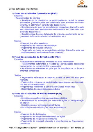 Outras definições importantes:

   1) Fluxo das Atividades Operacionais (FAO)
      Entradas:
      - Recebimentos de clientes
            - Recebimento de dividendos de participação no capital de outras
            sociedades (também pode ser classificado com atividade de inves-
            timento. O CESPE tem considerado deste modo).
            - Recebimento de juros de empréstimos concedidos (também pode
            ser classificado com atividade de investimento. O CESPE tem con-
            siderado deste modo).
            - Recebimentos diversos (aluguéis de imóveis, recebimento de se-
            guradoras referente a sinistro em estoques, etc).

      Saídas:
           - Pagamentos a fornecedores
           - Pagamento de salários a funcionários
           - Pagamento de tributos e multas
           - Pagamento de juros de empréstimos obtidos (também pode ser
           classificado como atividade de financiamento).

   2) Fluxo das Atividades de Investimento (FAI)
      Entradas:
           - Recebimentos referentes a vendas do ativo imobilizado
           - Recebimentos referentes a vendas de participações societárias
           permanentes ou investimentos temporários
           - Recebimentos referentes ao principal de empréstimos ou financi-
           amentos concedidos

      Saídas:
           - Pagamentos referentes a compras à vista de bens do ativo per-
           manente
           - Pagamentos referentes a participações permanentes ou temporá-
           rias em outras sociedades
           - Pagamentos referentes a compras de valores mobiliários
           - Desembolso de empréstimos concedidos

   3) Fluxo das Atividades de Financiamento (FAF)
      Entradas:
           - Recebimentos referentes a empréstimos obtidos
           - Recebimento de acionistas por venda de ações ou integralização
           do capital
           - Recebimento por emissão de debêntures
           - Recebimento de subvenções para investimento

      Saídas:
           - Pagamento de dividendos
           - Pagamento de resgate ou reembolso de ações
           - Pagamento de resgate de debêntures
           - Pagamento do principal referente a empréstimos ou financiamen-
           tos obtidos

Prof. José Jayme Moraes Junior – Contabilidade Geral em Exercícios – Div. Bancas 37
 