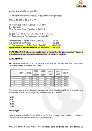 Vamos à resolução da questão:

I – Inicialmente deve-se calcular as compras do período:

CMV = 30.100 = EI + C – EF

EI = Estoque Inicial (Dez/05) = 21.060
C = Compras
EF = Estoque Final (Dez/06) = 26.325

30.100 = 21.060 + C – 26.325 => C = 35.365
I – Pagamento a Fornecedores no período:

Fornecedores – Saldo Inicial (Dez/05)           17.550
(+) Compras do Período                          35.365
(-) Fornecedores – Saldo Final (Dez/06)         (28.365)
Pagamento a Fornecedores no Período             24.550

IMPORTANTE!!! Não se assuste com o tamanho da questão. Às vezes, a
solução pode ser simples e depender de poucos dados.

GABARITO: C

94. No levantamento dos custos dos produtos da Cia. Medina S/A obtiveram-
se os seguintes números, em reais:




Considerando-se o critério de margem de contribuição unitária, o produto que
apresenta maior contribuição ou lucratividade é o Modelo

(a) K
(b) L
(c) M
(d) N
(e) O

Resolução

Mais uma questão de Contabilidade de Custos em que é necessário conhecer o
conceito de Margem de Contribuição Unitária:



Prof. José Jayme Moraes Junior – Contabilidade Geral em Exercícios – Div. Bancas 38
 
