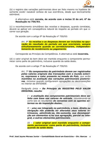(b) o registro das variações patrimoniais deve ser feito mesmo na hipótese de
somente existir razoável certeza de sua ocorrência, desde que tecnicamente
estimável.

      A alternativa está correta, de acordo com o inciso II do art. 6 o da
      Resolução no 750/93.

(c) o reconhecimento simultâneo das receitas e despesas, quando correlatas,
deverá se aplicar em conseqüência natural do respeito ao período em que o-
correr sua geração.

      De acordo com o artigo 9o da Resolução no 750/93:

            Art. 9º As receitas e as despesas devem ser incluídas na apu-
            ração do resultado do período em que ocorrerem, sempre
            simultaneamente quando se correlacionarem, independen-
            temente de recebimento ou pagamento.

      Corresponde ao Princípio da Competência. A alternativa está incorreta.

(d) o valor original do bem deve ser mantido enquanto o componente perma-
necer como parte do patrimônio, inclusive quando da saída deste.

      De acordo com o artigo 7o da Resolução no 750/93:

            Art. 7º Os componentes do patrimônio devem ser registrados
            pelos valores originais das transações com o mundo exteri-
            or, expressos a valor presente na moeda do País, que serão
            mantidos na avaliação das variações patrimoniais posterio-
            res, inclusive quando configurarem agregações ou decomposições
            no interior da ENTIDADE.

            Parágrafo único – Do Princípio do REGISTRO PELO VALOR
            ORIGINAL resulta:

                  I – a avaliação dos componentes patrimoniais deve ser
                  feita com base nos valores de entrada, considerando-se
                  como tais os resultantes do consenso com os agentes ex-
                  ternos ou da imposição destes;

                  II – uma vez integrado no patrimônio, o bem, direito ou
                  obrigação não poderão ter alterados seus valores in-
                  trínsecos, admitindo-se, tão-somente, sua decomposi-
                  ção em elementos e/ou sua agregação, parcial ou inte-
                  gral, a outros elementos patrimoniais;

                  III – o valor original será mantido enquanto o compo-
                  nente permanecer como parte do patrimônio, inclusive
                  quando da saída deste;



Prof. José Jayme Moraes Junior – Contabilidade Geral em Exercícios – Div. Bancas   4
 