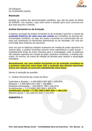 (d) Estoques.
(e) Imobilizado Líquido.

Resolução

Questão de análise das demonstrações contábeis, que não faz parte do Edital
do ICMS/RJ. Vou resolver, caso você venha a estudar para outro concurso em
que esse assunto é cobrado.

Análise Horizontal ou de Evolução

O objetivo principal da análise horizontal ou de evolução é permitir o exame da
evolução histórica de cada uma das contas que compõem as diversas de-
monstrações contábeis, ou seja, ela avalia o aumento ou a diminuição dos va-
lores que expressam os elementos patrimoniais ou do resultado, em uma de-
terminada série histórica de exercícios.

Uma vez que os balanços estejam expressos em moeda de poder aquisitivo na
mesma data, a análise horizontal assume certa significância e pode acusar i-
mediatamente áreas de maior interesse para a investigação. Caso os balanços
não estejam expresso em moeda de poder aquisitivo constante, o analista pre-
cisará, no mínimo, do índice de inflação do período para realizar a atualização
monetária.

Normalmente, em uma análise horizontal ou de evolução considera-se
o primeiro exercício como base 100 a evolução dos demais exercícios
ocorre em relação ao exercício estabelecido como base.

Vamos à resolução da questão:

I – Análise Horizontal das contas do Ativo:

Duplicatas a Receber = 4.200.000/2.887.500 = 145,45%
Estoques = 3.990.000/3.811.500 = 104,68%
Despesas Antecipadas = 105.000/57.750 = 181,81%
Investimentos = 3.172.050/2.887.500 = 109,87%
Imobilizado Líquido = 7.701.750/3.967.425 = 194,12%
Diferido Líquido = 361.200/317.625 = 113,72%

GABARITO: E




Prof. José Jayme Moraes Junior – Contabilidade Geral em Exercícios – Div. Bancas 40
 
