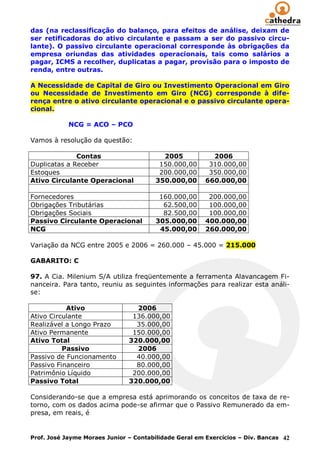 das (na reclassificação do balanço, para efeitos de análise, deixam de
ser retificadoras do ativo circulante e passam a ser do passivo circu-
lante). O passivo circulante operacional corresponde às obrigações da
empresa oriundas das atividades operacionais, tais como salários a
pagar, ICMS a recolher, duplicatas a pagar, provisão para o imposto de
renda, entre outras.

A Necessidade de Capital de Giro ou Investimento Operacional em Giro
ou Necessidade de Investimento em Giro (NCG) corresponde à dife-
rença entre o ativo circulante operacional e o passivo circulante opera-
cional.

            NCG = ACO – PCO

Vamos à resolução da questão:

              Contas                      2005            2006
Duplicatas a Receber                     150.000,00      310.000,00
Estoques                                 200.000,00      350.000,00
Ativo Circulante Operacional            350.000,00      660.000,00

Fornecedores                             160.000,00      200.000,00
Obrigações Tributárias                    62.500,00      100.000,00
Obrigações Sociais                        82.500,00      100.000,00
Passivo Circulante Operacional          305.000,00      400.000,00
NCG                                      45.000,00      260.000,00

Variação da NCG entre 2005 e 2006 = 260.000 – 45.000 = 215.000

GABARITO: C

97. A Cia. Milenium S/A utiliza freqüentemente a ferramenta Alavancagem Fi-
nanceira. Para tanto, reuniu as seguintes informações para realizar esta análi-
se:

           Ativo                 2006
Ativo Circulante                136.000,00
Realizável a Longo Prazo         35.000,00
Ativo Permanente                150.000,00
Ativo Total                    320.000,00
          Passivo                2006
Passivo de Funcionamento         40.000,00
Passivo Financeiro               80.000,00
Patrimônio Líquido              200.000,00
Passivo Total                  320.000,00

Considerando-se que a empresa está aprimorando os conceitos de taxa de re-
torno, com os dados acima pode-se afirmar que o Passivo Remunerado da em-
presa, em reais, é


Prof. José Jayme Moraes Junior – Contabilidade Geral em Exercícios – Div. Bancas 42
 