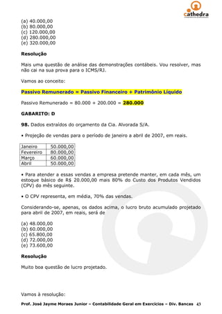 (a) 40.000,00
(b) 80.000,00
(c) 120.000,00
(d) 280.000,00
(e) 320.000,00

Resolução

Mais uma questão de análise das demonstrações contábeis. Vou resolver, mas
não cai na sua prova para o ICMS/RJ.

Vamos ao conceito:

Passivo Remunerado = Passivo Financeiro + Patrimônio Líquido

Passivo Remunerado = 80.000 + 200.000 = 280.000

GABARITO: D

98. Dados extraídos do orçamento da Cia. Alvorada S/A.

• Projeção de vendas para o período de janeiro a abril de 2007, em reais.

Janeiro      50.000,00
Fevereiro    80.000,00
Março        60.000,00
Abril        50.000,00

• Para atender a essas vendas a empresa pretende manter, em cada mês, um
estoque básico de R$ 20.000,00 mais 80% do Custo dos Produtos Vendidos
(CPV) do mês seguinte.

• O CPV representa, em média, 70% das vendas.

Considerando-se, apenas, os dados acima, o lucro bruto acumulado projetado
para abril de 2007, em reais, será de

(a) 48.000,00
(b) 60.000,00
(c) 65.800,00
(d) 72.000,00
(e) 73.600,00

Resolução

Muito boa questão de lucro projetado.




Vamos à resolução:

Prof. José Jayme Moraes Junior – Contabilidade Geral em Exercícios – Div. Bancas 43
 