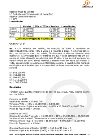 Receita Bruta de Vendas
(-) Deduções de Vendas (não há deduções)
Receita Líquida de Vendas
(-) CPV
Lucro Bruto

            Vendas     CPV = 70% x Vendas Lucro Bruto
Janeiro     50.000,00             35.000,00  15.000,00
Fevereiro   80.000,00             56.000,00  24.000,00
Março       60.000,00             42.000,00  18.000,00
Abril       50.000,00             35.000,00  15.000,00
      Lucro Bruto Projetado Acumulado       72.000,00

GABARITO: D

99. A Cia. América S/A vendeu, no exercício de 2006, o montante de
R$15.000.000,00, sendo 40% à vista e o restante a prazo. A empresa conce-
deu, nas vendas a prazo, em média, 30 dias para os clientes quitarem suas
duplicatas. As projeções para o exercício de 2007 estão considerando um au-
mento no prazo oferecido aos clientes para 45 dias, o que deverá aumentar as
vendas totais em 10%, sendo mantido o mesmo valor em reais das vendas à
vista. Considerando-se apenas as informações acima, o investimento marginal
em Duplicatas a Receber que a empresa terá de fazer mensalmente, em reais,
será de

(a) 562.500,00
(b) 750.000,00
(c) 900.000,00
(d) 1.312.500,00
(e) 1.500.000,00

Resolução

Também uma questão improvável de cair na sua prova, mas, mesmo assim,
vou resolvê-la:

Exercício de 2006:
Receita de Vendas = 15.000.000
Vendas à Vista = 40% x 15.000.000 = 6.000.000
Vendas a Prazo (Duplicatas a Receber) = 60% x 15.000.000 = 9.000.000
Prazo de Pagamento = 30 dias

Exercício de 2007:
Receita de Vendas Projetado = 15.000.000 + 10% x 15.000.000 = 16.500.000
Vendas à Vista = 6.000.000 (mantido o mesmo valor em reais)
Vendas a Prazo (Dup. a Receber) = 16.500.000 – 6.000.000 = 10.500.000
Prazo de Pagamento = 45 dias

Giro das Duplicatas a Receber (2007) = 360 dias/45 dias = 8
Giro das Duplicatas a Receber (2006) = 360 dias/30 dias = 12

Prof. José Jayme Moraes Junior – Contabilidade Geral em Exercícios – Div. Bancas 44
 