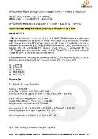 Investimento Médio em Duplicatas a Receber (IMDR) = Vendas a Prazo/Giro

IMDR (2006) = 9.000.000/12 = 750.000
IMDR (2007) = 10.500.000/8 = 1.312.500

Investimento Marginal em Duplicatas a Receber = 1.312.500 – 750.000

Investimento Marginal em Duplicatas a Receber = 562.500

GABARITO: A

100. Um empresário possui um capital de R$ 800.000,00 e pretende abrir uma
loja de componentes de áudio e vídeo. Analisando essa alternativa, verificou
que precisará investir 60% desse capital em ativo fixo e o restante, em finan-
ciamento do capital de giro, projetando para o final de 1(ano) ano uma Receita
Líquida de R$ 2.000.000,00, custos totais (fixos + variáveis) de R$
750.000,00, despesas administrativas de R$1.000.000,00 e a incidência da alí-
quota de 25%, a título de Imposto de Renda.

Considerando-se um custo de oportunidade de 22,5% líquidos ao ano, o resul-
tado real que o empresário deverá obter nesse ano, em reais, será

(a) 2.500,00
(b) 7.500,00
(c) 62.500,00
(d) 180.000,00
(e) 187.500,00

Resolução

I – Cálculo do Lucro Projetado

Capital = 800.000
Ativo Fixo = 60% x 800.000 = 480.000
Financiamento de Capital de Giro = 40% x 800.000 = 320.000

Receita Líquida Projetado = 2.000.000
Custo Totais (Fixos + Variáveis) = 750.000
Despesas Administrativas = 1.000.000

Lucro Antes do IR = 2.000.000 – 750.000 – 1.000.000 = 250.000
Provisão para o IR = 25% x 250.000 = 62.500

Lucro Projetado = 250.000 – 62.500 = 187.500




II – Custo de Oportunidade = 22,5% Líquidos


Prof. José Jayme Moraes Junior – Contabilidade Geral em Exercícios – Div. Bancas 45
 